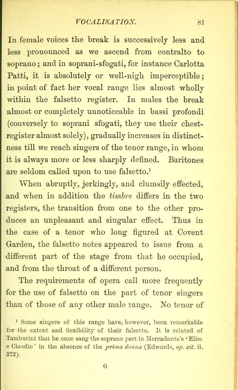 In female voices the break is successively less and less pronounced as we ascend from contralto to soprano; and in soprani-sfogati, for instance Carlotta Patti, it is absolutely or well-nigh imperceptible; in point of fact her vocal range lies almost wholly within the falsetto register. In males the break almost or completely unnoticeable in bassi profondi (conversely to soprani sfogati, they use their chest- register almost solely), gradually increases in distinct- ness till we reach singers of the tenor range, in whom it is always more or less sharply defined. Baritones are seldom called upon to use falsetto.1 When abruptly, jerkingly, and clumsily effected, and when in addition the timbre differs in the two registers, the transition from one to the other pro- duces an unpleasant and singular effect. Thus in the case of a tenor who long figured at Covent Garden, the falsetto notes appeared to issue from a different part of the stage from that he occupied, and from the throat of a different person. The requirements of opera call more frequently for the use of falsetto on the part of tenor singers ihan of those of any other male range. No tenor of 1 Some singers of this range have, however, been remarkable for the extent and flexibility of their falsetto. It is related of Tambnrini that he once sang the soprano part in Mercadante’s 4 Elisa e Clandio ’ in the absence of the prima donna (Edwards, op. cit. ii. -272). a