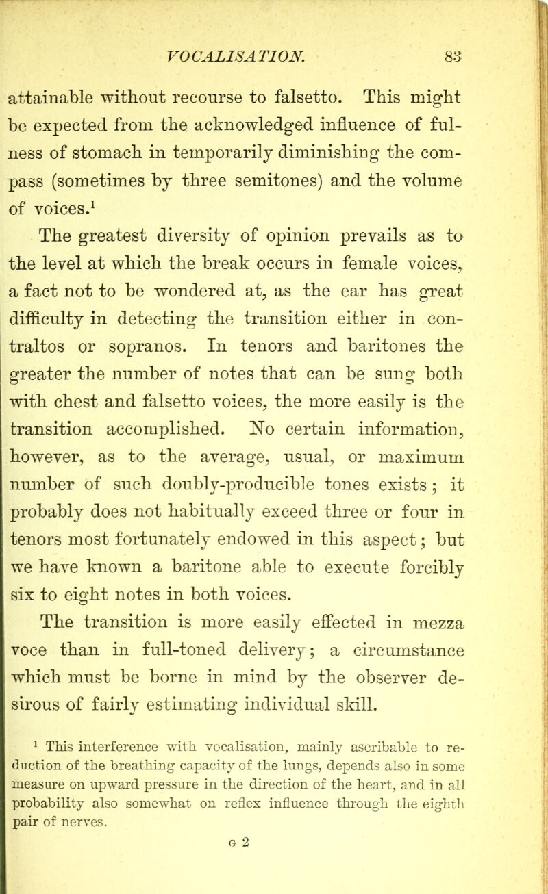 attainable without recourse to falsetto. This might be expected from the. acknowledged influence of ful- ness of stomach in temporarily diminishing the com- pass (sometimes by three semitones) and the volume of voices.1 The greatest diversity of opinion prevails as to the level at which the break occurs in female voices, a fact not to be wondered at, as the ear has great difficulty in detecting the transition either in con- traltos or sopranos. In tenors and baritones the greater the number of notes that can be sung both with chest and falsetto voices, the more easily is the transition accomplished. No certain information, however, as to the average, usual, or maximum number of snch doubly-producible tones exists; it probably does not habitually exceed three or fonr in tenors most fortunately endowed in this aspect; but we have known a baritone able to execute forcibly six to eight notes in both voices. The transition is more easily effected in mezza voce than in full-toned delivery; a circumstance which must be borne in mind by the observer de- sirous of fairly estimating individual skill. 1 This interference with vocalisation, mainly ascribable to re- duction of the breathing capacity of the lungs, depends also in some measure on upward pressure in the direction of the heart, and in all probability also somewhat on reflex influence through the eighth pair of nerves. G 2