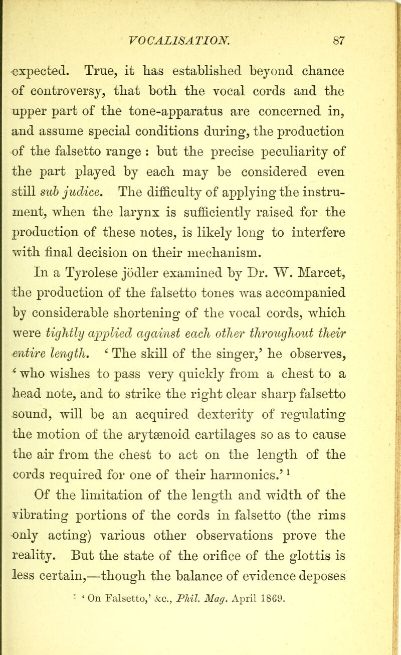 expected. True, it has established beyond chance of controversy, that both the vocal cords and the upper part of the tone-apparatus are concerned in, and assume special conditions during, the production of the falsetto range : but the precise peculiarity of the part played by each may be considered even still sub judice. The difficulty of applying the instru- ment, when the larynx is sufficiently raised for the production of these notes, is likely long to interfere with final decision on their mechanism. In a Tyrolese jodler examined by Dr. W. Marcet, the production of the falsetto tones was accompanied by considerable shortening of the vocal cords, which were tightly applied against each other throughout their entire length. 6 The skill of the singer/ he observes, 6 who wishes to pass very quickly from a chest to a head note, and to strike the right clear sharp falsetto sound, will be an acquired dexterity of regulating the motion of the arytenoid cartilages so as to cause the air from the chest to act on the length of the cords required for one of their harmonics.51 Of the limitation of the length and width of the vibrating portions of the cords in falsetto (the rims only acting) various other observations prove the reality. But the state of the orifice of the glottis is less certain,—though the balance of evidence deposes 1 ‘ On Falsetto,’ &c., Phil. Mag. April 1869.