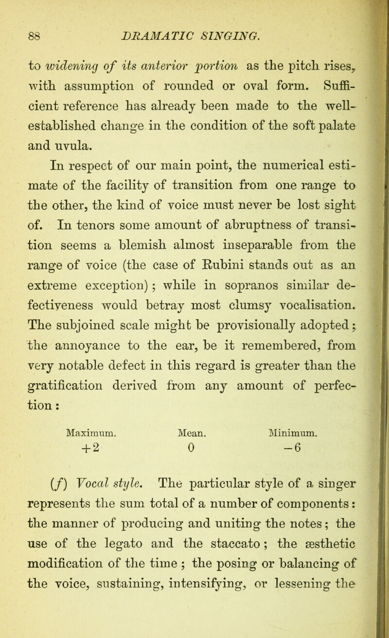 to widening of its anterior portion as the pitch rises? with assumption of rounded or oval form. Suffi- cient reference has already been made to the well- established change in the condition of the soft palate and uvula. In respect of our main point, the numerical esti- mate of the facility of transition from one range to the other, the kind of voice must never be lost sight of. In tenors some amount of abruptness of transi- tion seems a blemish almost inseparable from the range of voice (the case of Bubini stands out as an extreme exception); while in sopranos similar de- fectiyeness would betray most clumsy vocalisation. The subjoined scale might be provisionally adopted ; the annoyance to the ear, be it remembered, from very notable defect in this regard is greater than the gratification derived from any amount of perfec- tion : Maximum. Mean. Minimum. + 2 0 -6 (/) Vocal style. The particular style of a singer represents the sum total of a number of components: the manner of producing and uniting the notes; the use of the legato and the staccato; the aesthetic modification of the time ; the posing or balancing of the voice, sustaining, intensifying, or lessening the