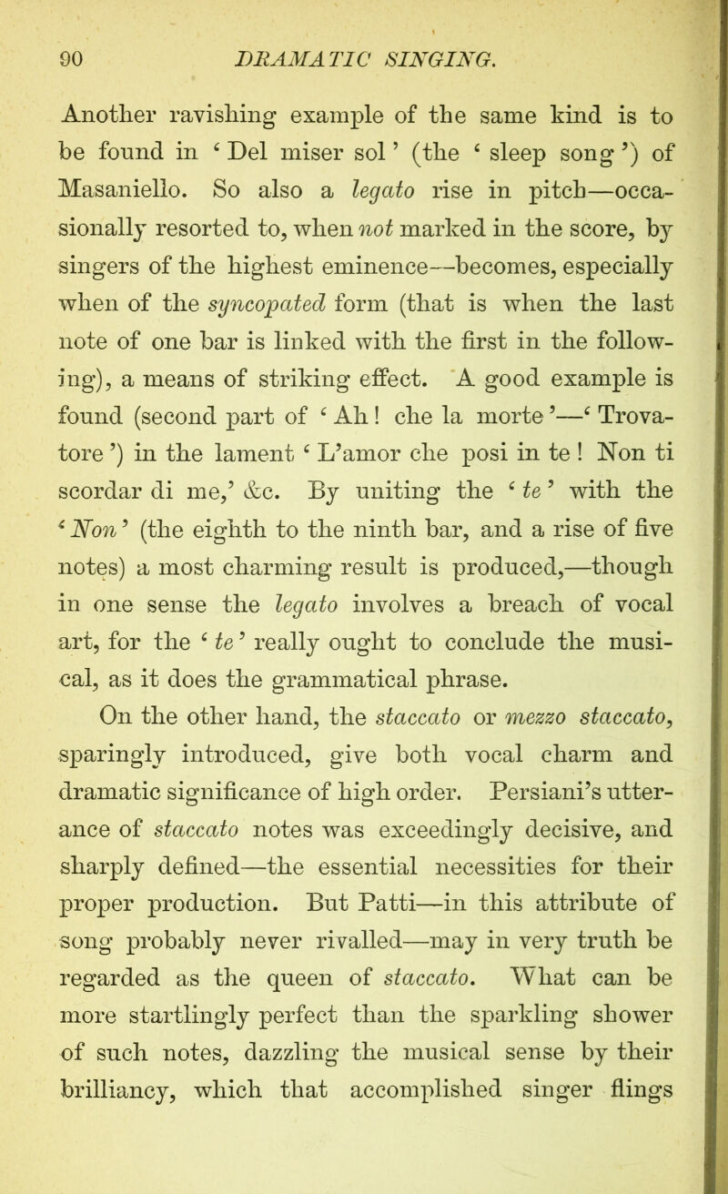 Another ravishing example of the same kind is to be found in 6 Del miser sol ’ (the 4 sleep song ’) of Masaniello. So also a legato rise in pitch—occa- sionally resorted to, when not marked in the score, by singers of the highest eminence—becomes, especially when of the syncopated form (that is when the last note of one bar is linked with the first in the follow- ing), a means of striking effect. A good example is found (second part of 4 Ah ! die la morte '4 Trova- tore ’) in the lament 6 L’amor che posi in te ! Non ti scordar di me/ &c. By uniting the 6 te 5 with the 6 Non 5 (the eighth to the ninth bar, and a rise of five notes) a most charming result is produced,—though in one sense the legato involves a breach of vocal art, for the 6 te* really ought to conclude the musi- cal, as it does the grammatical phrase. On the other hand, the staccato or mezzo staccato, sparingly introduced, give both vocal charm and dramatic significance of high order. Persiani’s utter- ance of staccato notes was exceedingly decisive, and sharply defined—the essential necessities for their proper production. But Patti—in this attribute of song probably never rivalled—may in very truth be regarded as the queen of staccato. What can be more startlingly perfect than the sparkling shower of such notes, dazzling the musical sense by their brilliancy, which that accomplished singer flings