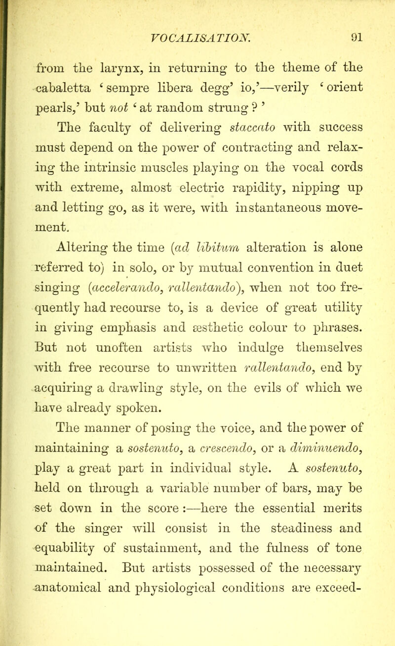 from the larynx, in returning to the theme of the cabaletta 6 sempre libera degg5 io/—verily 6 orient pearls/ but not 6 at random strung ? 5 The faculty of delivering staccato with success must depend on the power of contracting and relax- ing the intrinsic muscles playing on the vocal cords with extreme, almost electric rapidity, nipping up and letting go, as it were, with instantaneous move- ment. Altering the time (ad libitum alteration is alone referred to) in solo, or by mutual convention in duet singing (accelerando, rallentando), when not too fre- quently had recourse to, is a device of great utility in giving emphasis and sesthetic colour to phrases. But not unoften artists who indulge themselves with free recourse to unwritten rallentando, end by -acquiring a drawling style, on the evils of which we have already spoken. The manner of posing the voice, and the power of maintaining a sostenuto, a crescendo, or a diminuendo, play a great part in individual style. A sostenuto, held on through a variable number of bars, may be set down in the score :—here the essential merits of the singer will consist in the steadiness and equability of sustainment, and the fulness of tone maintained. But artists possessed of the necessary •anatomical and physiological conditions are exceed-