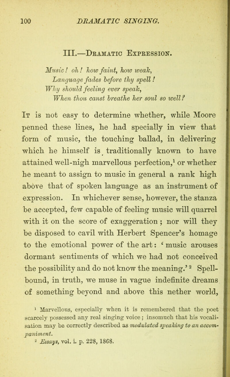 III.—Dramatic Expression. Music ! oh ! how faint, how weak, Language fades before thy spell ! Why should feeling ever speak, When thou canst breathe her soul so well ? It is not easy to determine whether, while Moore penned these lines, he had specially in view that form of music, the touching ballad, in delivering which he himself is traditionally known to have attained well-nigh marvellous perfection,1 or whether he meant to assign to music in general a rank high above that of spoken language as an instrument of expression. In whichever sense, however, the stanza be accepted, few capable of feeling music will quarrel with it on the score of exaggeration ; nor will they be disposed to cavil with Herbert Spencer’s homage to the emotional power of the art: 6 music arouses dormant sentiments of which we had not conceived the possibility and do not know the meaning.’2 Spell- bound, in truth, we muse in vague indefinite dreams of something beyond and above this nether world, 1 Marvellous, especially when it is remembered that the poet scarcely possessed any real singing voice ; insomuch that his vocali- sation may be correctly described as modulated speaking to an accom- paniment. 2 Essays, vol. i. p. 228, 1868.