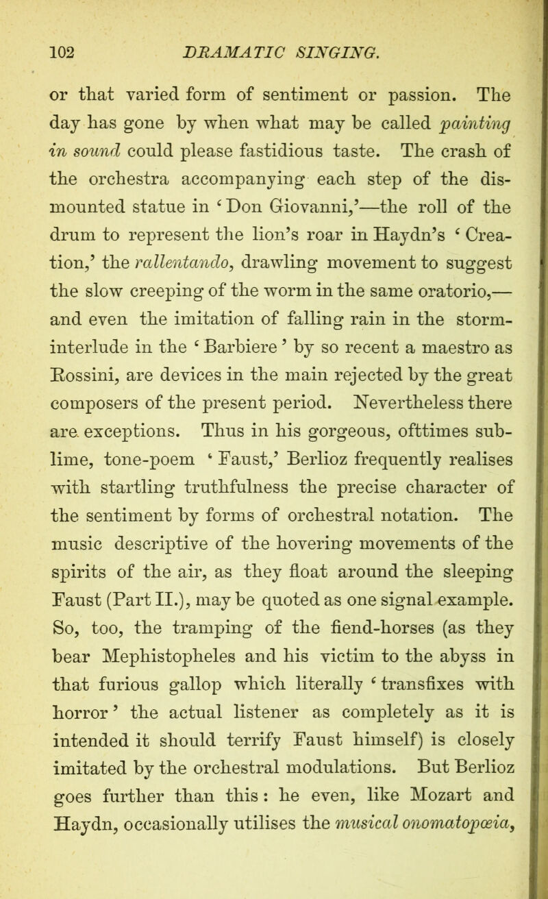 or that varied form of sentiment or passion. The day has gone by when what may be called painting in sound could please fastidious taste. The crash of the orchestra accompanying each step of the dis- mounted statue in ‘ Don Giovanni/—the roll of the drum to represent the lion’s roar in Haydn’s 6 Crea- tion/ the rallentando, drawling movement to suggest the slow creeping of the worm in the same oratorio,— and even the imitation of falling rain in the storm- interlude in the c Barbiere ’ by so recent a maestro as Rossini, are devices in the main rejected by the great composers of the present period. Nevertheless there are exceptions. Thus in his gorgeous, ofttimes sub- lime, tone-poem ‘ Faust/ Berlioz frequently realises with startling truthfulness the precise character of the sentiment by forms of orchestral notation. The music descriptive of the hovering movements of the spirits of the air, as they float around the sleeping Faust (Part II.), may be quoted as one signal example. So, too, the tramping of the fiend-horses (as they bear Mephistopheles and his victim to the abyss in that furious gallop which literally ‘ transfixes with horror ’ the actual listener as completely as it is intended it should terrify Faust himself) is closely imitated by the orchestral modulations. But Berlioz goes further than this : he even, like Mozart and Haydn, occasionally utilises the musical onomatopoeia,