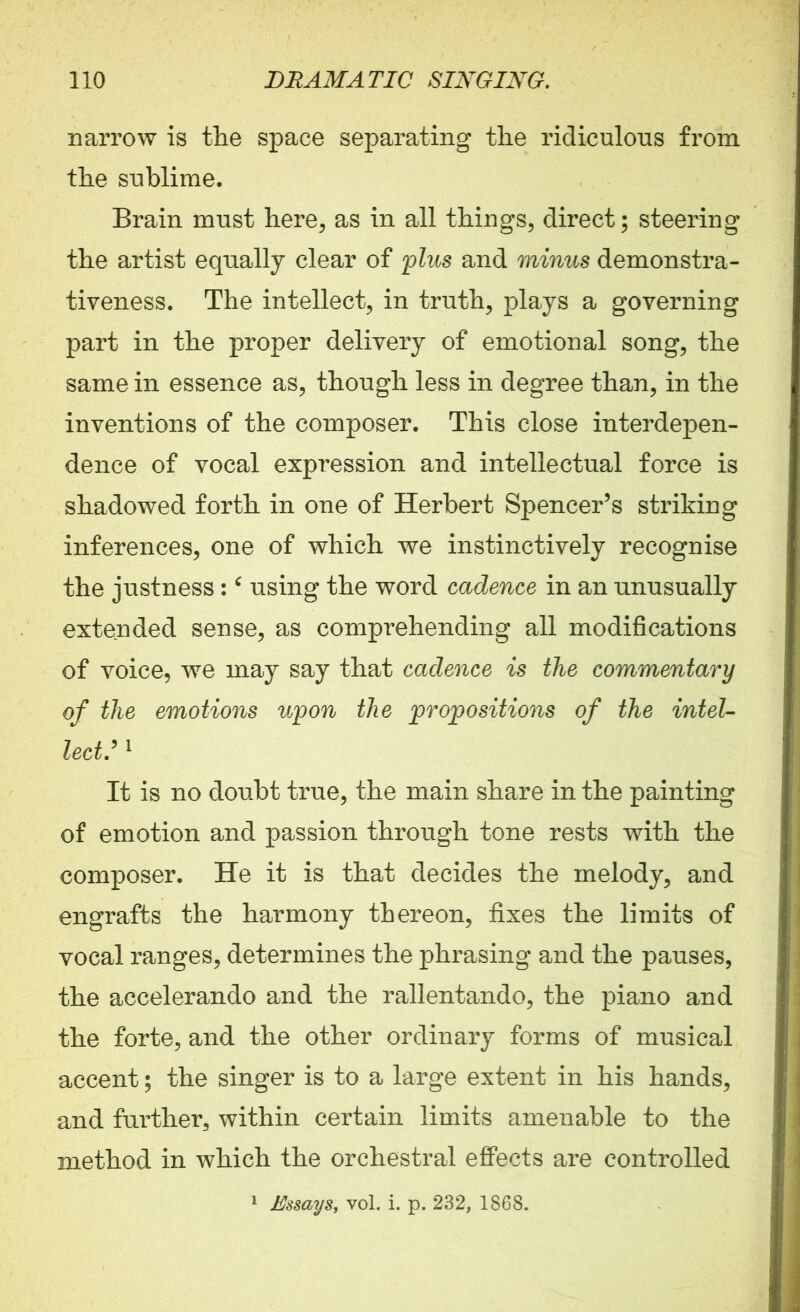 narrow is the space separating the ridiculous from the sublime. Brain must here, as in all things, direct; steering the artist equally clear of 'plus and minus demonstra- tiveness. The intellect, in truth, plays a governing part in the proper delivery of emotional song, the same in essence as, though less in degree than, in the inventions of the composer. This close interdepen- dence of vocal expression and intellectual force is shadowed forth in one of Herbert Spencer’s striking inferences, one of which we instinctively recognise the justness : ‘ using the word cadence in an unusually extended sense, as comprehending all modifications of voice, we may say that cadence is the commentary of the emotions upon the propositions of the intel- lect,:1 It is no doubt true, the main share in the painting of emotion and passion through tone rests with the composer. He it is that decides the melody, and engrafts the harmony thereon, fixes the limits of vocal ranges, determines the phrasing and the pauses, the accelerando and the rallentando, the piano and the forte, and the other ordinary forms of musical accent; the singer is to a large extent in his hands, and further, within certain limits amenable to the method in which the orchestral effects are controlled 1 Essays, vol. i. p. 232, 1868.