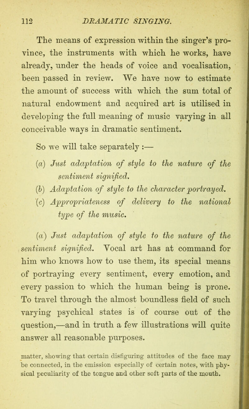 The means of expression within the singer’s pro- vince, the instruments with which he works, have already, under the heads of voice and vocalisation, been passed in review. We have now to estimate the amount of success with which the sum total of natural endowment and acquired art is utilised in developing the full meaning of music varying in all conceivable ways in dramatic sentiment. So we will take separately :— (a) Just adaptation of style to the nature of the sentiment signified. (b) Adaptation of style to the character portrayed. ‘(c) Appropriateness of delivery to the national type of the music. (a) Just adaptation of style to the nature of the sentiment signified. Vocal art has at command for him who knows how to use them, its special means of portraying every sentiment, every emotion, and every passion to which the human being is prone. To travel through the almost boundless field of such varying psychical states is of course out of the question,—and in truth a few illustrations will quite answer all reasonable purposes. matter, showing that certain disfiguring attitudes of the face may be connected, in the emission especially of certain notes, with phy- sical peculiarity of the tongue and other soft parts of the mouth.