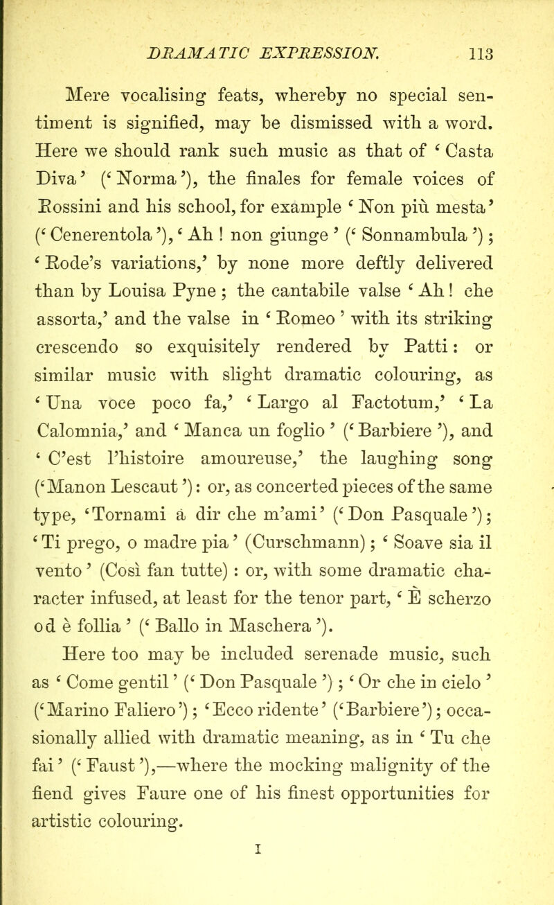 Mere vocalising feats, whereby no special sen- timent is signified, may be dismissed with a word. Here we should rank such music as that of ‘ Casta Diva* (‘ Norma*), the finales for female voices of Eossini and his school, for example 6 Non piu mesta* (‘ Cenerentola *),‘ Ah ! non giunge * (‘ Sonnambula *); e Rode’s variations,* by none more deftly delivered than by Louisa Pyne ; the cantabile valse ‘ Ah! che assorta,* and the valse in 6 Romeo 5 with its striking crescendo so exquisitely rendered by Patti: or similar music with slight dramatic colouring, as 6 Una voce poco fa,* ‘ Largo al Factotum,* ‘ La Calomnia,* and ‘ Manca un foglio * (‘ Barbiere *), and 6 C*est l’liistoire amoureuse,* the laughing song (‘Manon Lescaut *): or, as concerted pieces of the same type, ‘Tornami a dir che m*ami* (‘Don Pasquale*); ‘ Ti prego, o madre pia * (Curschmann); ‘ Soave sia il vento * (Cosi fan tutte) : or, with some dramatic cha- racter infused, at least for the tenor part, ‘ E scherzo ode follia * (‘ Ballo in Maschera *). Here too may be included serenade music, such as ‘ Come gentil ’ (‘ Don Pasquale *); ‘ Or che in cielo 5 (‘Marino Faliero5); ‘Ecco ridente* (‘Barbiere*); occa- sionally allied with dramatic meaning, as in ‘ Tu che fai* (‘Faust5),—where the mocking malignity of the fiend gives Faure one of his finest opportunities for artistic colouring, i