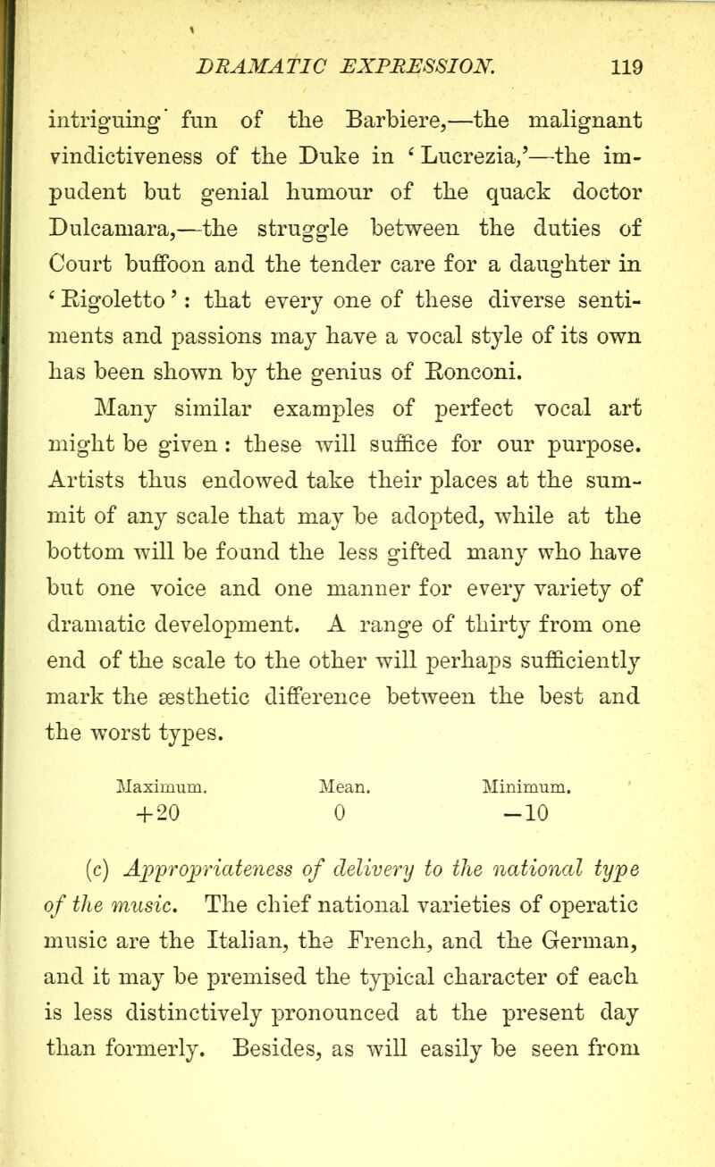 intriguing* fun of the Barbiere,—the malignant vindictiveness of the Duke in e Lucrezia/—the im- pudent but genial humour of the quack doctor Dulcamara,—the struggle between the duties of Court buffoon and the tender care for a daughter in ‘ Bigoletto5: that every one of these diverse senti- ments and passions may have a vocal style of its own has been shown by the genius of Bonconi. Many similar examples of perfect vocal art might be given : these will suffice for our purpose. Artists thus endowed take their places at the sum- mit of any scale that may be adopted, while at the bottom will be found the less gifted many who have but one voice and one manner for every variety of dramatic development. A range of thirty from one end of the scale to the other will perhaps sufficiently mark the sesthetic difference between the best and the worst types. Maximum. Mean. Minimum. + 20 0 -10 (c) Appropriateness of delivery to the national type of the music. The chief national varieties of operatic music are the Italian, the French, and the German, and it may be premised the typical character of each is less distinctively pronounced at the present day than formerly. Besides, as will easily be seen from