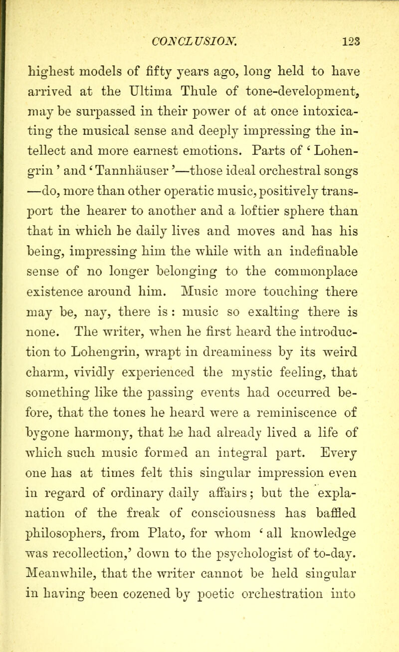 highest models of fifty years ago, long held to have arrived at the Ultima Thule of tone-development, maybe surpassed in their power of at once intoxica- ting the musical sense and deeply impressing the in- tellect and more earnest emotions. Parts of 6 Lohen- grin ’ and6 Tannhauser5—those ideal orchestral songs —do, more than other operatic music, positively trans- port the hearer to another and a loftier sphere than that in which he daily lives and moves and has his being, impressing him the while with an indefinable sense of no longer belonging to the commonplace existence around him. Music more touching there may be, nay, there is : music so exalting there is none. The writer, when he first heard the introduc- tion to Lohengrin, wrapt in dreaminess by its weird charm, vividly experienced the mystic feeling, that something like the passing events had occurred be- fore, that the tones he heard were a reminiscence of bygone harmony, that he had already lived a life of which such music formed an integral part. Every one has at times felt this singular impression even in regard of ordinary daily affairs; but the expla- nation of the freak of consciousness has baffled philosophers, from Plato, for whom 6 all knowledge was recollection/ down to the psychologist of to-day. Meanwhile, that the writer cannot be held singular in having been cozened by poetic orchestration into