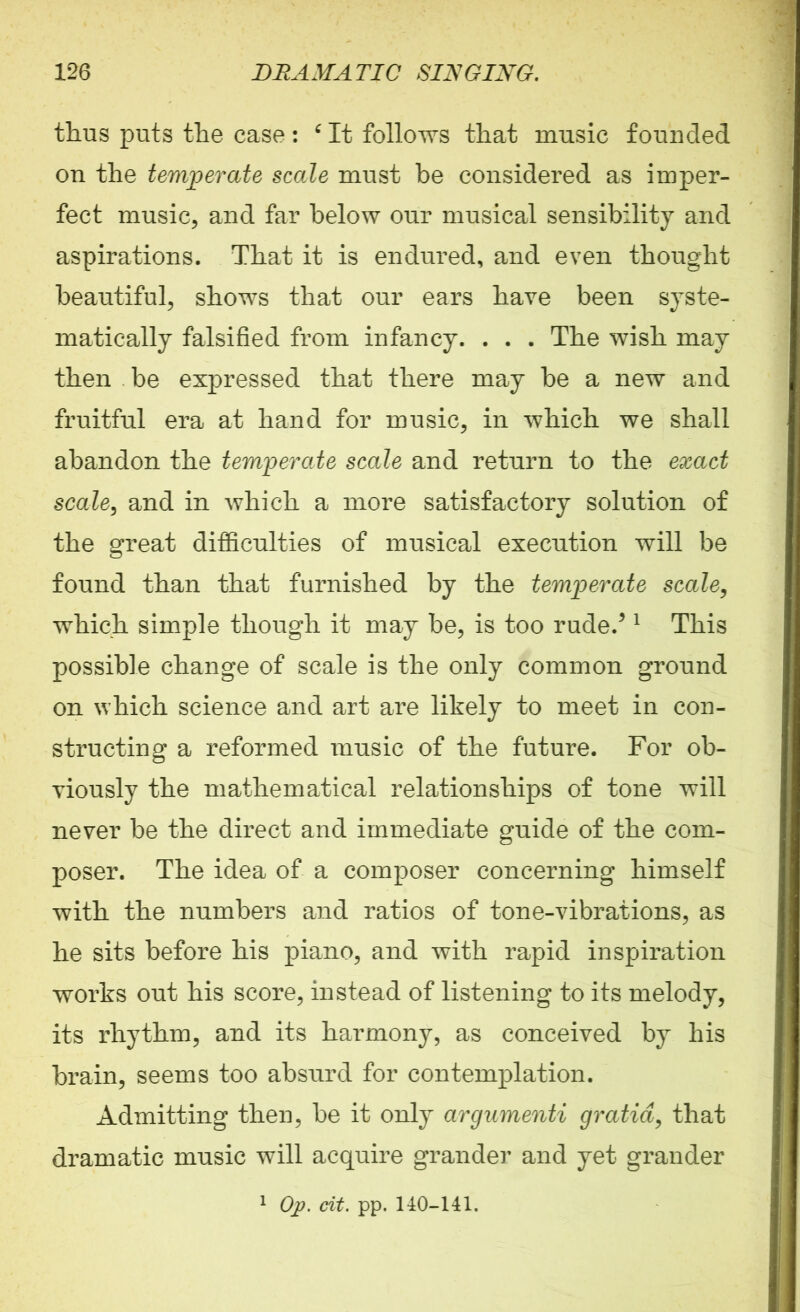 thus puts the case: 6 It follows that music founded on the temperate scale must be considered as imper- fect music, and far below our musical sensibility and aspirations. That it is endured, and even thought beautiful, shows that our ears have been syste- matically falsified from infancy. . . . The wish may then be expressed that there may be a new and fruitful era at hand for music, in which we shall abandon the temperate scale and return to the exact scale, and in which a more satisfactory solution of the great difficulties of musical execution will be found than that furnished by the temperate scale, which simple though it may be, is too rude/ 1 This possible change of scale is the only common ground on which science and art are likely to meet in con- structing a reformed music of the future. For ob- viously the mathematical relationships of tone will never be the direct and immediate guide of the com- poser. The idea of a composer concerning himself with the numbers and ratios of tone-vibrations, as he sits before his piano, and with rapid inspiration works out his score, instead of listening to its melody, its rhythm, and its harmony, as conceived by his brain, seems too absurd for contemplation. Admitting then, be it only argumenti gratia, that dramatic music will acquire grander and yet grander 1 Op. tit. pp. 140-141.