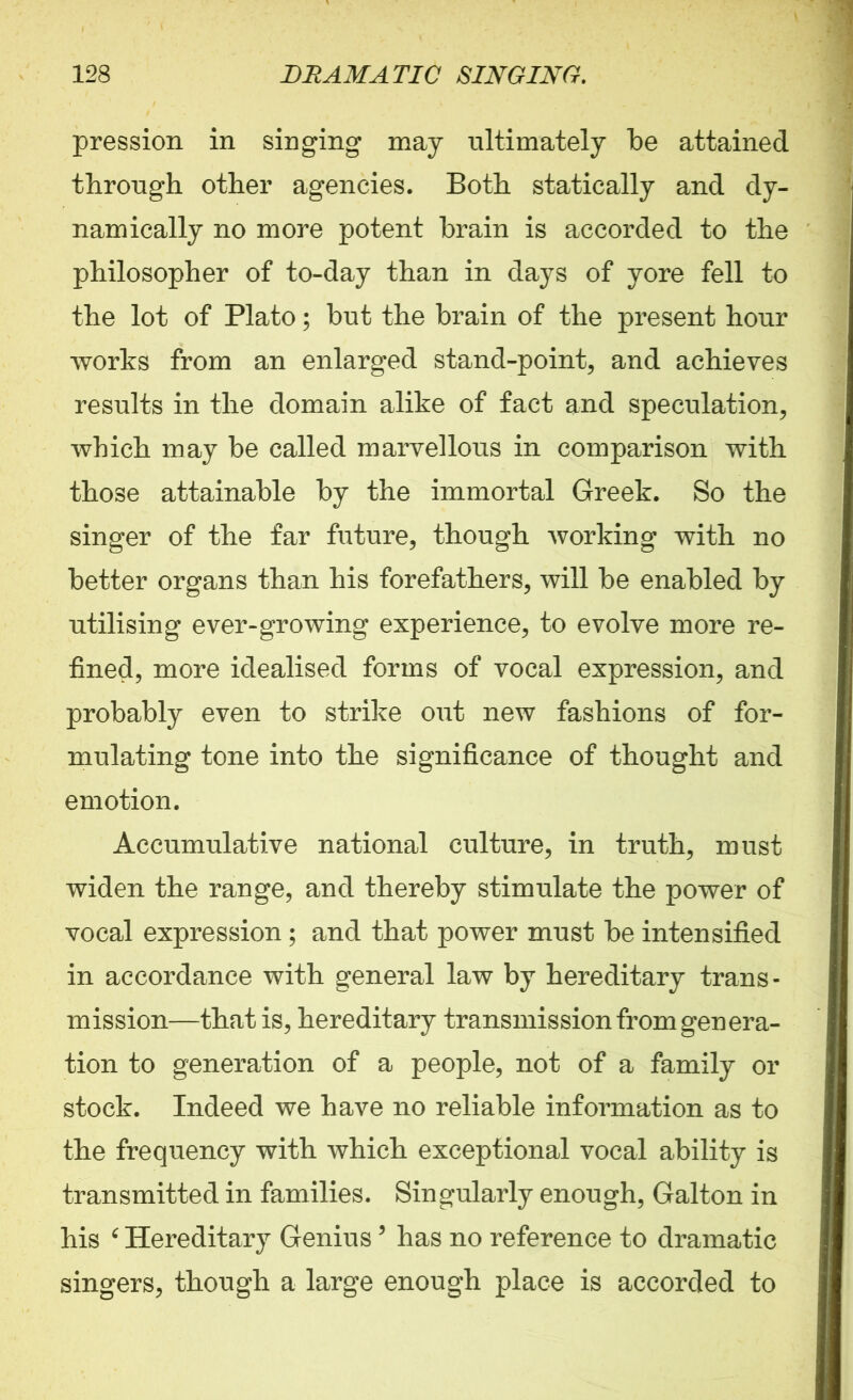 pression in singing may ultimately be attained through other agencies. Both statically and dy- namically no more potent brain is accorded to the philosopher of to-day than in days of yore fell to the lot of Plato; but the brain of the present hour works from an enlarged stand-point, and achieves results in the domain alike of fact and speculation, which may be called marvellous in comparison with those attainable by the immortal Greek. So the singer of the far future, though working with no better organs than his forefathers, will be enabled by utilising ever-growing experience, to evolve more re- fined, more idealised forms of vocal expression, and probably even to strike out new fashions of for- mulating tone into the significance of thought and emotion. Accumulative national culture, in truth, must widen the range, and thereby stimulate the power of vocal expression ; and that power must be intensified in accordance with general law by hereditary trans- mission—that is, hereditary transmission from genera- tion to generation of a people, not of a family or stock. Indeed we have no reliable information as to the frequency with which exceptional vocal ability is transmitted in families. Singularly enough, Galton in his 6 Hereditary Genius 9 has no reference to dramatic singers, though a large enough place is accorded to