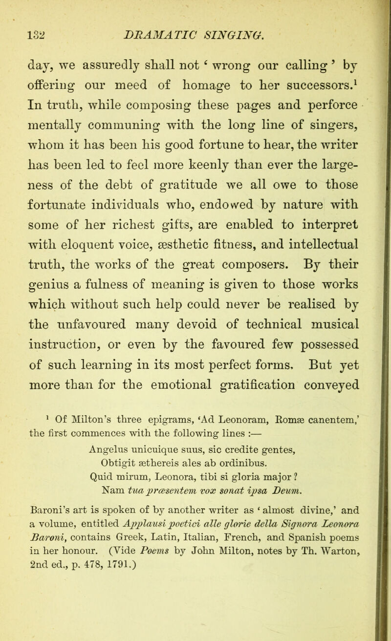 day, we assuredly shall not 6 wrong our calling 9 by offering our meed of homage to her successors.1 In truth, while composing these pages and perforce mentally communing with the long line of singers, whom it has been his good fortune to hear, the writer has been led to feel more keenly than ever the large- ness of the debt of gratitude we all owe to those fortunate individuals who, endowed by nature with some of her richest gifts, are enabled to interpret with eloquent voice, aesthetic fitness, and intellectual truth, the works of the great composers. By their genius a fulness of meaning is given to those works which without such help could never be realised by the unfavoured many devoid of technical musical instruction, or even by the favoured few possessed of such learning in its most perfect forms. But yet more than for the emotional gratification conveyed 1 Of Milton’s three epigrams, ‘Ad Leonoram, Romse canentem,’ the first commences with the following lines :— Angelus nnicnique suns, sic credite gentes, Obtigit asthereis ales ab ordinibus. Quid mirum, Leonora, tibi si gloria major ? Nam tua prcesentem vox sonat ipsa Deum. Baroni’s art is spoken of by another writer as ‘ almost divine,’ and a volume, entitled Applausi poetici alle glorie della Signora Leonora Baroniy contains Greek, Latin, Italian, French, and Spanish poems in her honour. (Vide Poems by John Milton, notes by Th. Warton, 2nd ed., p. 478, 1791.)