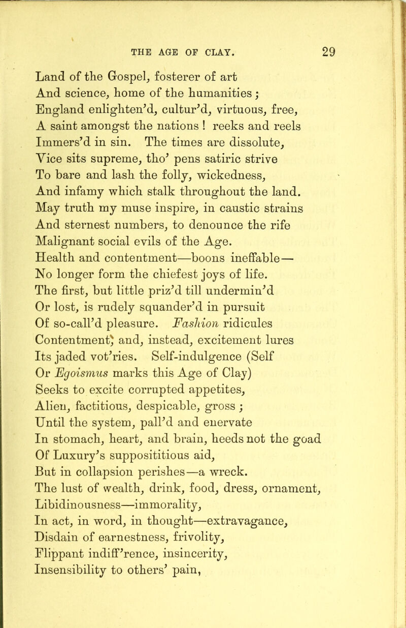 Land of the Gospel^ fosterer of art And science^ home of the humanities ; England enlighten^, culturM, virtuous^ free, A saint amongst the nations ! reeks and reels Immers’d in sin. The times are dissolute. Vice sits supreme, tho’ pens satiric strive To bare and lash the folly, wickedness. And infamy which stalk throughout the land. May truth my muse inspire, in caustic strains And sternest numbers, to denounce the rife Malignant social evils of the Age. Health and contentment^—boons ineffable— No longer form the chiefest joys of life. The first, but little priz’d till undermin’d Or lost, is rudely squander’d in pursuit Of so-call’d pleasure. Fashion ridicules Contentment) and, instead, excitement lures Its jaded vot’ries. Self-indulgence (Self Or Fgoismus marks this Age of Clay) Seeks to excite corrupted appetites. Alien, factitious, despicable, gross ; Until the system, pall’d and enervate In stomach, heart, and brain, heeds not the goad Of Luxury’s supposititious aid. But in collapsion perishes—a wreck. The lust of wealth, drink, food, dress, ornament, Libidino usness—immorality, In act, in word, in thought—extravagance. Disdain of earnestness, frivolity. Flippant indiff’rence, insincerity. Insensibility to others’ pain,