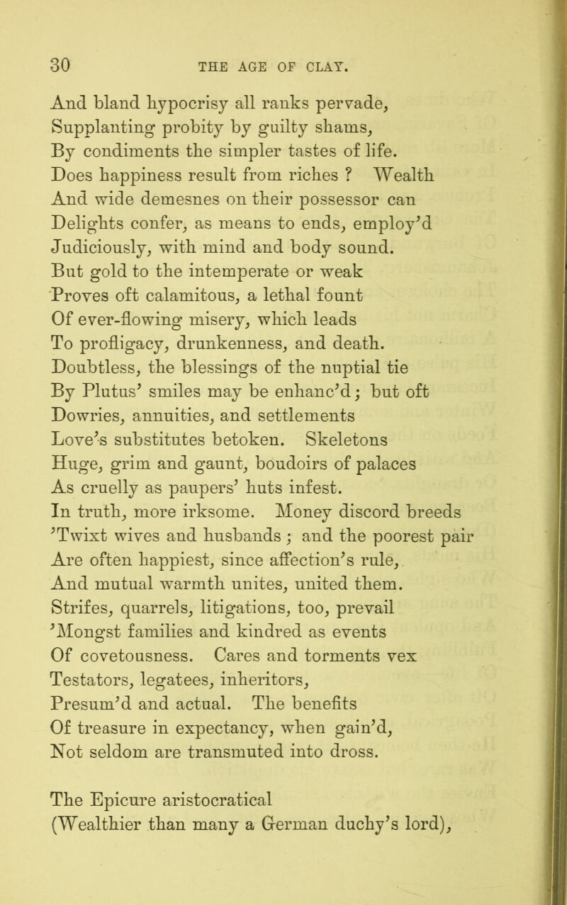 And bland bypocrisy all ranks peryade, Supplanting probity by guilty shams^ By condiments the simpler tastes of life. Does happiness result from riches ? Wealth And wide demesnes on their possessor can Delights confer^, as means to ends^ employed Judiciously^ with mind and body sound. But gold to the intemperate or weak Proves oft calamitous^ a lethal fount Of ever-flowing misery^ which leads To profligacy^ drunkenness, and death. Doubtless, the blessings of the nuptial tie By Plutus^ smiles may be enhancM; but oft Dowries, annuities, and settlements Lovers substitutes betoken. Skeletons Huge, grim and gaunt, boudoirs of palaces As cruelly as paupers’ huts infest. In truth, more irksome. Money discord breeds ’Twixt wives and husbands ; and the poorest pair Are often happiest, since affection’s rule. And mutual warmth unites, united them. Strifes, quarrels, litigations, too, prevail ’Mongst families and kindred as events Of covetousness. Cares and torments vex Testators, legatees, inheritors. Presum’d and actual. The beneflts Of treasure in expectancy, when gain’d. Not seldom are transmuted into dross. The Epicure aristocratical (Wealthier than many a German duchy’s lord).