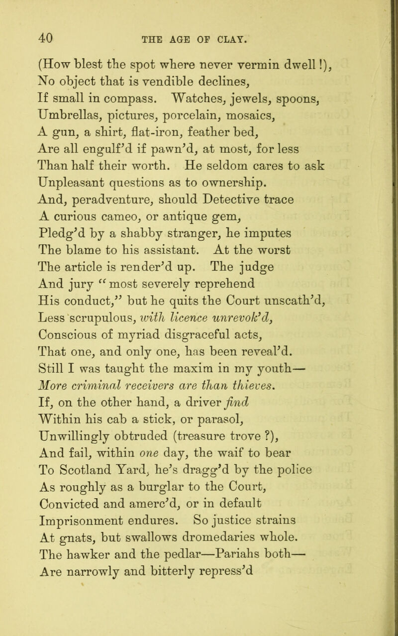 (How blest tbe spot where never vermin dwell !)^ No object that is vendible declines^ If small in compass. Watches^ jewels, spoons, Umbrellas, pictures, porcelain, mosaics, A gun, a shirt, flat-iron, feather bed. Are all engulfed if pawned, at most, for less Than half their worth. He seldom cares to ask Unpleasant questions as to ownership. And, peradventure, should Detective trace A curious cameo, or antique gem, PledgM by a shabby stranger, he imputes The blame to his assistant. At the worst The article is rendered up. The judge And jury most severely reprehend His conduct,^^ but he quits the Court unscathM, Less scrupulous, ivith licence unrevok^d^ Conscious of myriad disgraceful acts. That one, and only one, has been reveahd. Still I was taught the maxim in my youth— More criminal receivers are than thieves. If, on the other hand, a diviyev find Within his cab a stick, or parasol. Unwillingly obtruded (treasure trove ?), And fail, within one day, the waif to bear To Scotland Yard, he^s draggM by the police As roughly as a burglar to the Court, Convicted and amerced, or in default Imprisonment endures. So justice strains At gnats, but swallows dromedaries whole. The hawker and the pedlar—Pariahs both— Are narrowly and bitterly repressed