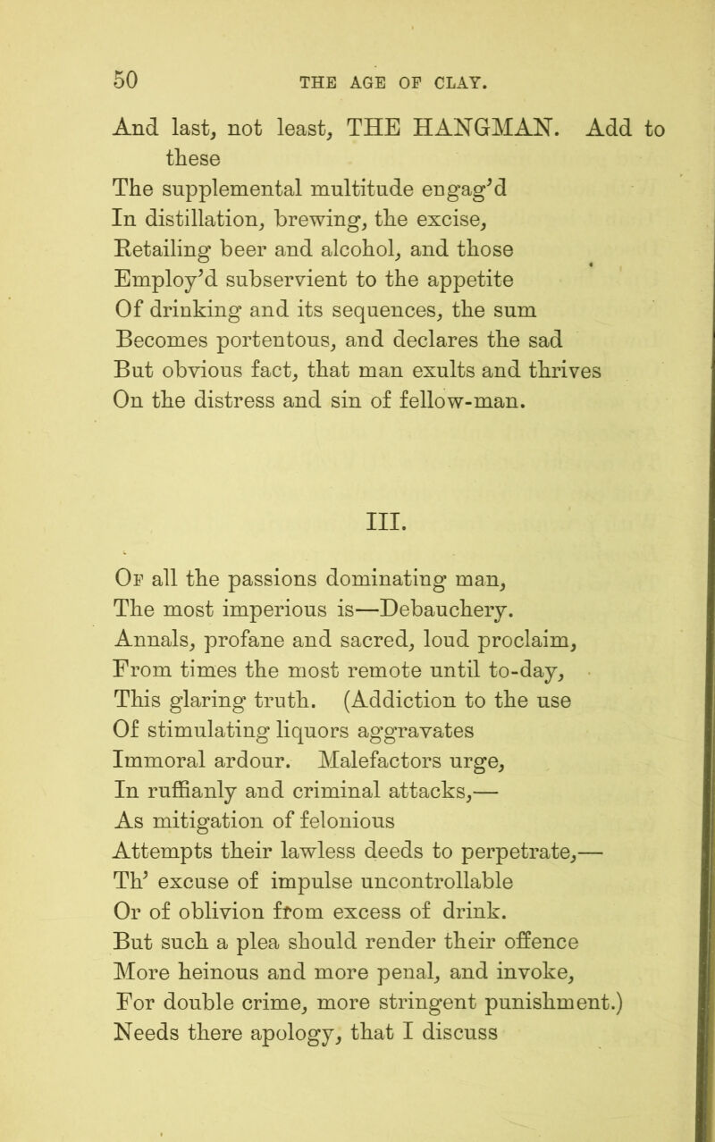 And last, not least, THE HANGMAN. Add to these The supplemental multitude engagM In distillation, brewing, the excise, Eetailing beer and alcohol, and those Employed subservient to the appetite Of drinking and its sequences, the sum Becomes portentous, and declares the sad But obvious fact, that man exults and thrives On the distress and sin of fellow-man. III. Of all the passions dominating man. The most imperious is—Debauchery. Annals, profane and sacred, loud proclaim. From times the most remote until to-day. This glaring truth. (Addiction to the use Of stimulating liquors aggravates Immoral ardour. Malefactors urge. In ruffianly and criminal attacks,— As mitigation of felonious Attempts their lawless deeds to perpetrate,— TV excuse of impulse uncontrollable Or of oblivion from excess of drink. But such a plea should render their offence More heinous and more penal, and invoke. For double crime, more stringent punishment.) Needs there apology, that I discuss