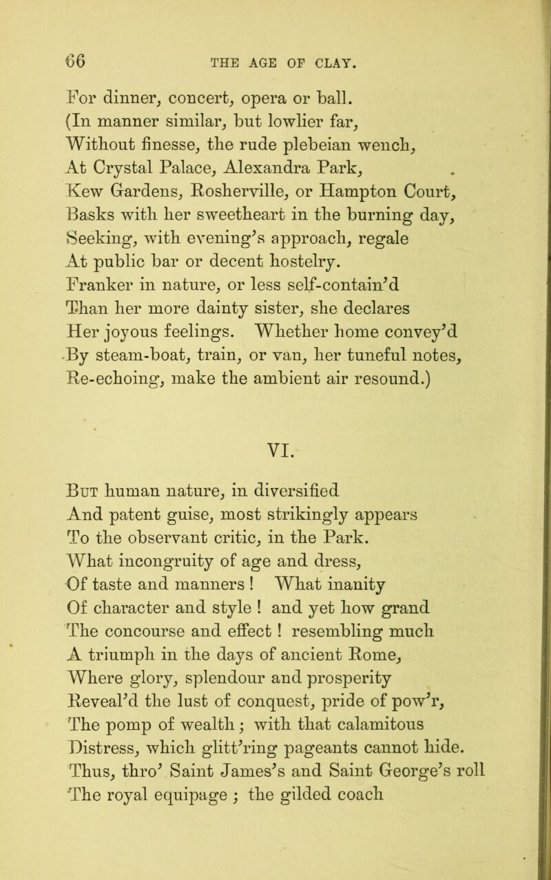 For dinner^ concert^ opera or ball. (In manner similar^, but lowlier far^ Witbout finesse^ the rude plebeian wencb^ At Crystal Palace^ Alexandra Park^ Kew Gardens^ Posberville^ or Hampton Court, Basks with her sweetheart in the burning day. Seeking, with evening\s approach, regale At public bar or decent hostelry. Franker in nature, or less self-containM Than her more dainty sister, she declares Her joyous feelings. Whether home conveyed •By steam-boat, train, or van, her tuneful notes. Re-echoing, make the ambient air resound.) VI. But human nature, in diversified And patent guise, most strikingly appears To the observant critic, in the Park. What incongruity of age and dress. Of taste and manners ! What inanity Of character and style ! and yet how grand The concourse and effect ! resembling much A triumph in the days of ancient Rome, Where glory, splendour and prosperity ReveaPd the lust of conquest, pride of powh’. The pomp of wealth; with that calamitous Distress, which glitPring pageants cannot hide. Thus, thro^ Saint Jameses and Saint George^s roll The royal equipage ; the gilded coach