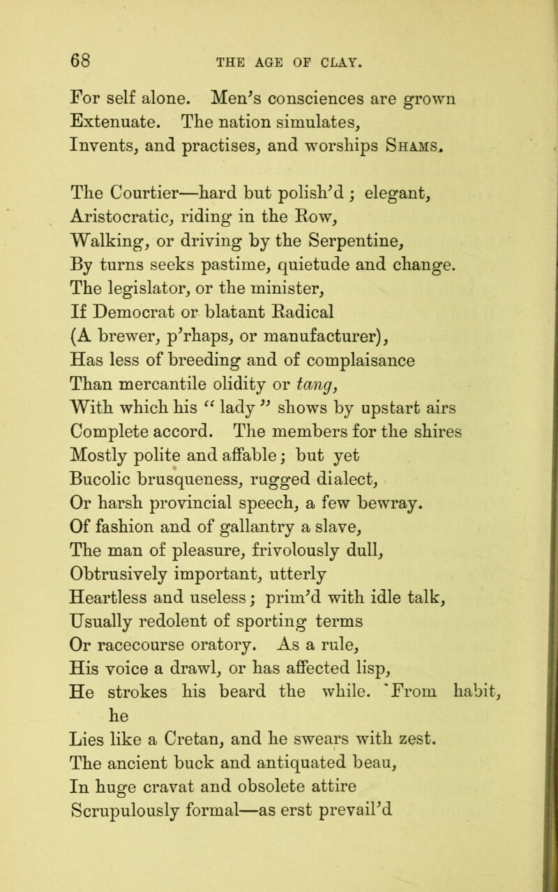 For self alone. Men^s consciences are grown Extenuate. The nation simulates^ Invents^ and practises^ and worships Shams, The Courtier—hard but polish^ ; elegant, Aristocratic, riding in the Row, Walking, or driving by the Serpentine, By turns seeks pastime, quietude and change. The legislator, or the minister. If Democrat or blatant Radical (A brewer, perhaps, or manufacturer). Has less of breeding and of complaisance Than mercantile olidity or tang, With which his lady shows by upstart airs Complete accord. The members for the shires Mostly polite and affable; but yet Bucolic brusqueness, rugged dialect. Or harsh provincial speech, a few bewray. Of fashion and of gallantry a slave. The man of pleasure, frivolously dull. Obtrusively important, utterly Heartless and useless; primed with idle talk. Usually redolent of sporting terms Or racecourse oratory. As a rule. His voice a drawl, or has affected lisp. He strokes his beard the while. 'From habit, he Lies like a Cretan, and he swears with zest. The ancient buck and antiquated beau. In huge cravat and obsolete attire Scrupulously formal—as erst prevailed