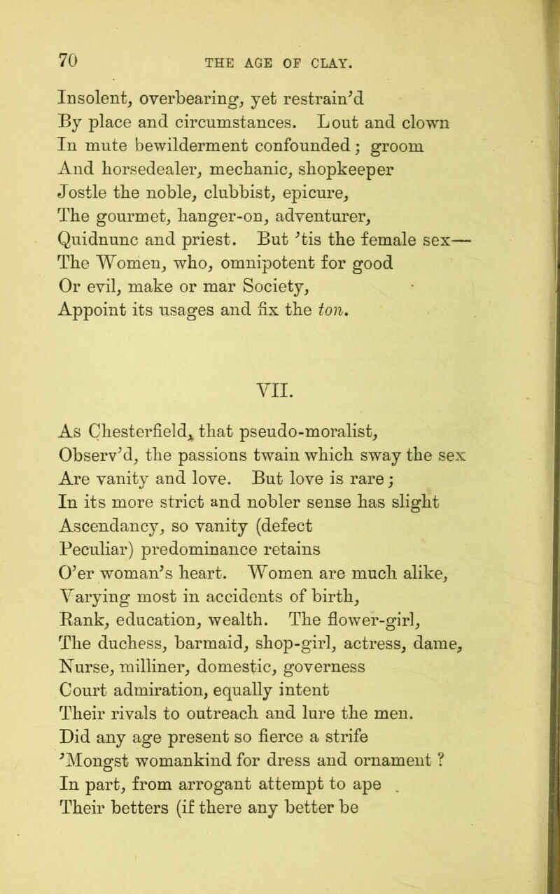 Insolent^ overbearing^ yet restrained By place and circumstances. Lout and clown In mute bewilderment confounded; groom And horsedealer^ mecbanic^ shopkeeper Jostle the noble^ clubbisL epicure^ The gourmet^ hanger-on_, adventurer^ Quidnunc and priest. But ^tis the female sex— The Women^ who^ omnipotent for good Or evil^ make or mar Society^ Appoint its usages and fix the ton. VII. As Chesterfield^^, that pseudo-moralisL Observ^d_, the passions twain which sway the sex Are vanity and love. But love is rare; In its more strict and nobler sense has slight Ascendancy^ so vanity (defect Peculiar) predominance retains O’er woman’s heart. Women are much alike^ Varying most in accidents of birth^ Rank., education^ wealth. The flower-girl., The duchess., barmaid^ shop-girl., actress^ dame. Nurse, milliner, domestic, governess Court admiration, equally intent Their rivals to outreach and lure the men. Did any age present so fierce a strife ’Mongst womankind for dress and ornament ? In part, from arrogant attempt to ape Their betters (if there any better be