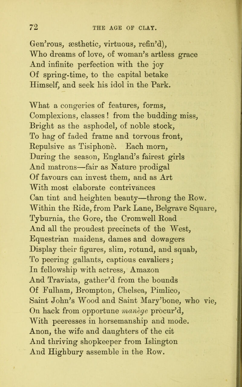 Gen^rous^ 80stlietic^ virtuous, refinM), Who dreams of love, of woman^s artless grace And infinite perfection with the joy Of spring-time, to the capital betake Himself, and seek his idol in the Park. What a congeries of features, forms. Complexions, classes ! from the budding miss. Bright as the asphodel, of noble stock. To hag of faded frame and torvous front. Repulsive as Tisiphone. Each morn. During the season, England's fairest girls And matrons—fair as Nature prodigal Of favours can invest them, and as Art With most elaborate contrivances Can tint and heighten beauty—throng the Row. Within the Ride, from Park Lane, Belgrave Square, Tyburnia, the Gore, the Cromwell Road And all the proudest precincts of the West, Equestrian maidens, dames and dowagers Display their figures, slim, rotund, and squab. To peering gallants, captious cavaliers; In fellowship with actress, Amazon And Traviata, gathered from the bounds Of Fulham, Brompton, Chelsea, Pimlico, Saint John^s Wood and Saint Mary’bone, who vie. On hack from opportune manege procurM, With peeresses in horsemanship and mode. Anon, the wife and daughters of the cit And thriving shopkeeper from Islington And Highbury assemble in the Row.