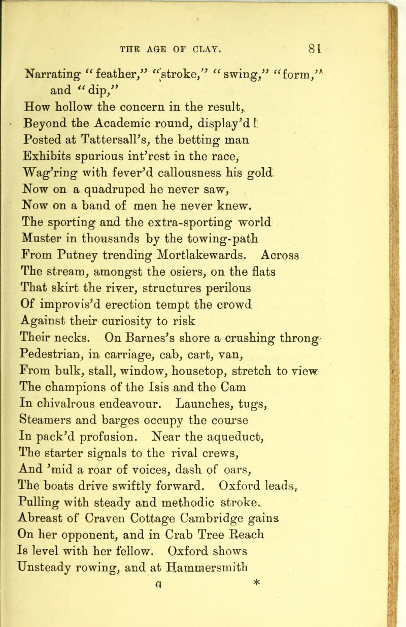 Narrating feather/^ ^^’stroke/^ ^^swing/^ ^^form/^' and ^^dip/’ How hollow the concern in the result^,. Beyond the Academic rounds displayed!: Posted at TattersalPs^ the betting man Exhibits spurious interest in the race^ Wagering with fevered callousness his gold Now on a quadruped he never saw^ Now on a band of men he never knew. The sporting and the extra-sporting world Muster in thousands by the towing-path From Putney trending Mortlakewards. Across The stream^ amongst the osiers, on the flats That skirt the river, structures perilous Of improvisM erection tempt the crowd Against their curiosity to risk Their necks. On Earnests shore a crushing throng Pedestrian, in carriage, cab, cart, van. From bulk, stall, window, housetop, stretch to view The champions of the Isis and the Cam In chivalrous endeavour. Launches, tugs. Steamers and barges occupy the course In packM profusion. Near the aqueduct. The starter signals to the rival crews. And ^mid a roar of voices, dash of oars, The boats drive swiftly forward. Oxford leada, Pulling with steady and methodic stroke.. Abreast of Craven Cottage Cambridge gains On her opponent, and in Crab Tree Reach Is level with her fellow. Oxford shows Unsteady rowing, and at Hammersmith G *