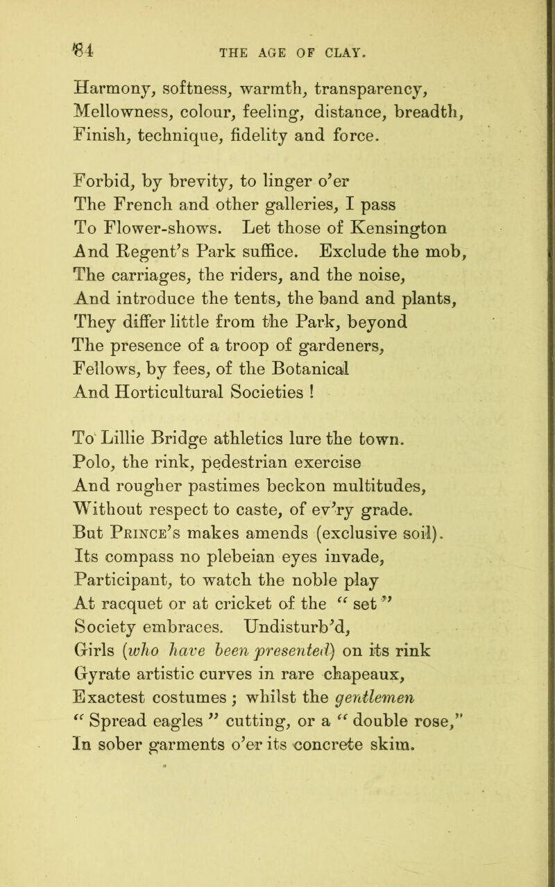 «4 Harmony, softness, warmth, transparency. Mellowness, colour, feeling, distance, breadth, Finish, technique, fidelity and force. Forbid, by brevity, to linger o^er The French and other galleries, I pass To Flower-shows. Let those of Kensington And EegenFs Park suffice. Exclude the mob. The carriages, the riders, and the noise. And introduce the tents, the band and plants, They differ little from the Park, beyond The presence of a troop of gardeners. Fellows, by fees, of the Botanical And Horticultural Societies ! To' Lillie Bridge athletics lure the town. Polo, the rink, pedestrian exercise And rougher pastimes beckon multitudes. Without respect to caste, of ev^ry grade. But Princess makes amends (exclusive soil). Its compass no plebeian eyes invade, Participant, to watch the noble play At racquet or at cricket of the set Society embraces. UndisturbM, Girls [who have been presented) on its rink Gyrate artistic curves in rare chapeaux, Exactest costumes ; whilst the gentlemen Spread eagles cutting, or a double rose,’' In sober garments o’er its concrete skim.