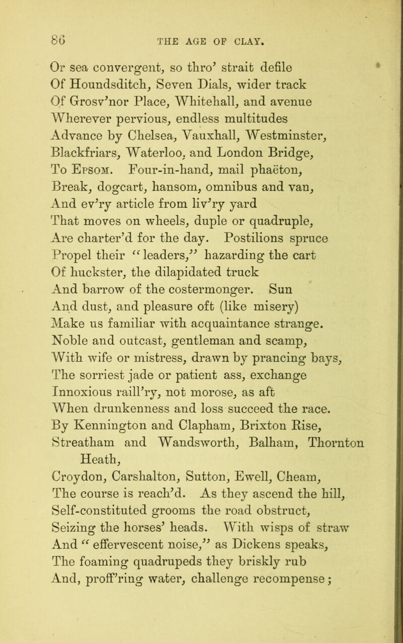 Or sea convergent^ so thro^ strait defile Of Houndsditch^ Seven Dials^ wider track Of Grosv^nor Place^ Whitekall^ and avenue Wherever pervious^ endless multitudes Advance by Chelsea^ Vauxhall^ W^estminster^ Blackfriars, Waterloo, and London Bridge^ To Epsom. Four-in-hand, mail phaeton. Break, dogcart, hansom, omnibus and van. And ev^ry article from livery yard That moves on wheels, duple or quadruple. Are charter’d for the day. Postilions spruce Propel their leaders,^^ hazarding the cart Of huckster, the dilapidated truck And barrow of the costermonger. Sun And dust, and pleasure oft (like misery) Make us familiar with acquaintance strange. Noble and outcast, gentleman and scamp. With wife or mistress, drawn by prancing bays. The sorriest jade or patient ass, exchange Innoxious railPry, not morose, as aft When drunkenness and loss succeed the race. By Kennington and Clapham, Brixton Rise, Streatham and Wandsworth, Balham, Thornton Heath, Croydon, Carshalton, Sutton, Ewell, Cheam, The course is reachM. As they ascend the hill. Self-constituted grooms the road obstruct. Seizing the horses^ heads. With wisps of straw And efiervescent noise,^^ as Dickens speaks. The foaming quadrupeds they briskly rub And, proffering water, challenge recompense;