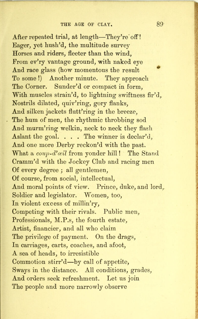 After repeated trials at length—They^re'off! Eager^, yet hushM^ the multitude survey Horses and riders^ fleeter than the wind, From ev^ry vantage ground, with naked eye And race glass (how momentous the result ^ To some !) Another minute. They approach The Corner. SunderM or compact in form, With muscles strain’d, to lightning swiftness fir’d,. Nostrils dilated, quiv’ring, gory flanks. And silken jackets flutt’ring in the breeze. The hum of men, the rhythmic throbbing sod And murm’ring welkin, neck to neck they flash Aslant the goal. . . . The winner is declar’d. And one more Derby reckon’d with the past. What a coup~d^oeil from yonder hill! The Stand Cramm’d with the Jockey Club and racing men Of every degree ; all gentlemen. Of course, from social, intellectual. And moral points of view. Prince, duke, and lord, Soldier and legislator. Women, too. In violent excess of millin’ry. Competing with their rivals. Public men. Professionals, M.P.s, the fourth estate. Artist, financier, and all who claim The privilege of payment. On the drags. In carriages, carts, coaches, and afoot, A sea of heads, to irresistible Commotion stirr’d—by call of appetite, Sways in the distance. All conditions, grades. And orders seek refreshment. Let us join The people and more narrowly observe