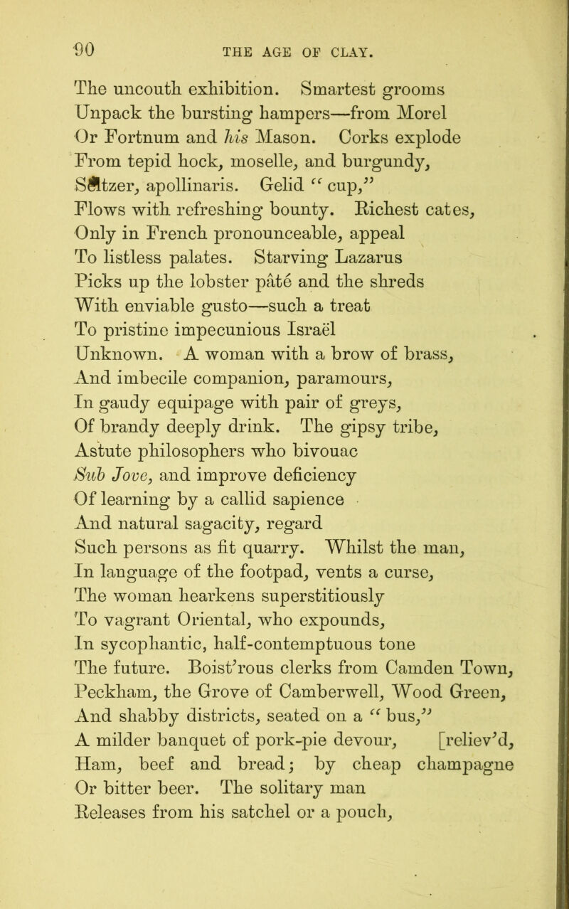 The uncouth exhibition. Smartest grooms Unpack the bursting hampers—from Morel Or Fortnum and his Mason. Corks explode From tepid hock, moselle, and burgundy, SSltzer, apollinaris. Gelid cup,^^ Flows with refreshing bounty. Richest cates. Only in French pronounceable, appeal To listless palates. Starving Lazarus Picks up the lobster pate and the shreds With enviable gusto—such a treat To pristine impecunious Israel Unknown. A woman with a brow of brass. And imbecile companion, paramours. In gaudy equipage with pair of greys. Of brandy deeply drink. The gipsy tribe. Astute philosophers who bivouac Sub Jove, and improve deficiency Of learning by a callid sapience And natural sagacity, regard Such persons as fit quarry. Whilst the man. In language of the footpad, vents a curse. The woman hearkens superstitiously To vagrant Oriental, who expounds. In sycophantic, half-contemptuous tone The future. BoisProus clerks from Camden Town, Peckham, the Grove of Camberwell, Wood Green, And shabby districts, seated on a bus,^'’ A milder banquet of pork-pie devour, [relieved. Ham, beef and bread; by cheap champagne Or bitter beer. The solitary man Releases from his satchel or a pouch.