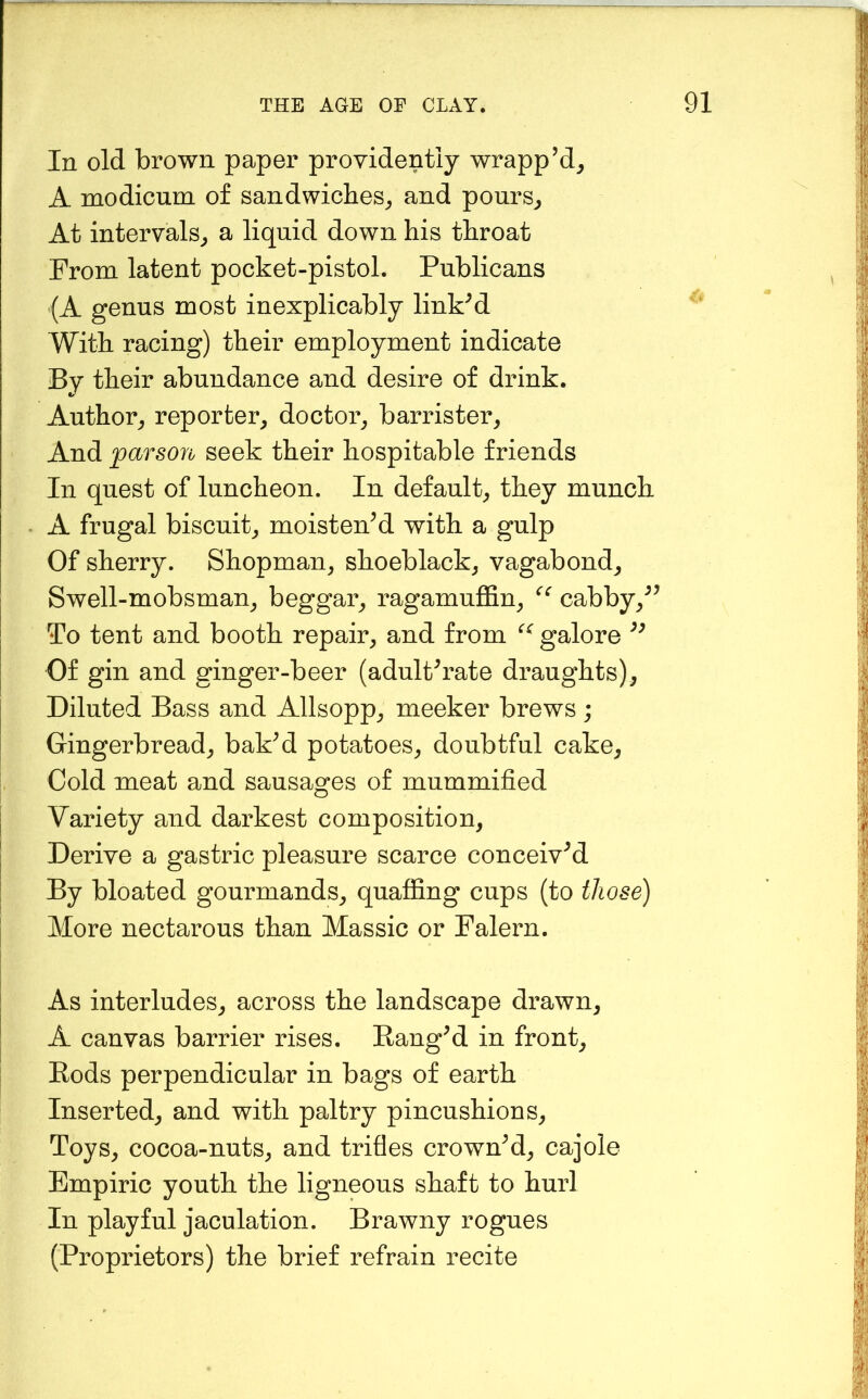 In old brown paper providently wrapp’d^ A modicum of sandwiches,, and pours,, At intervals^ a liquid down his throat From latent pocket-pistol. Publicans (A genus most inexplicably linked With racing) their employment indicate By their abundance and desire of drink. Author^ reporter^ doctor^ barrister^ And parson seek their hospitable friends In quest of luncheon. In default^ they munch A frugal biscuit^ moistened with a gulp Of sherry. Shopman, shoeblack, vagabond. Swell-mobsman, beggar, ragamuflSn, cabby,^^ To tent and booth repair, and from galore Of gin and ginger-beer (adulterate draughts). Diluted Bass and Allsopp, meeker brews; Gingerbread, bak^d potatoes, doubtful cake. Cold meat and sausages of mummified Variety and darkest composition. Derive a gastric pleasure scarce conceived By bloated gourmands, quaffing cups (to those) More nectarous than Massic or Falern. As interludes, across the landscape drawn, A canvas barrier rises. Ranged in front. Rods perpendicular in bags of earth Inserted, and with paltry pincushions. Toys, cocoa-nuts, and trifles crowned, cajole Empiric youth the ligneous shaft to hurl In playful jaculation. Brawny rogues (Proprietors) the brief refrain recite