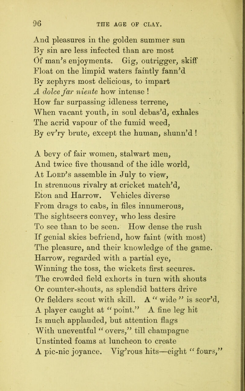 And pleasures in the golden summer sun By sin are less infected than are most Of man^s enjoyments. Gig^ outrigger, skiff Float on the limpid waters faintly fanned By zephyrs most delicious, to impart A dolcefar niente how intense ! How far surpassing idleness terrene. When vacant youth, in soul debasM, exhales The acrid vapour of the fumid weed. By ev^ry brute, except the human, shunned ! A bevy of fair women, stalwart men. And twice five thousand of the idle world, At Lord^s assemble in July to view. In strenuous rivalry at cricket matchM, Eton and Harrow. Vehicles diverse From drags to cabs, in files innumerous. The sightseers convey, who less desire To see than to be seen. How dense the rush If genial skies befriend, how faint (with most) The pleasure, and their knowledge of the game. Harrow, regarded with a partial eye. Winning the toss, the wickets first secures. The crowded field exhorts in turn with shouts Or counter-shouts, as splendid batters drive Or fielders scout with skill. A wide is scoFd A player caught at point.^^ A fine leg hit Is much applauded, but attention flags With uneventful overs,^^ till champagne Unstinted foams at luncheon to create A pic-nic joyance. Vigh’ous hits—eight fours.