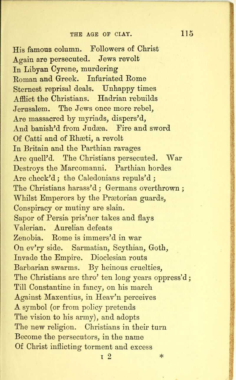 His famous column. Followers of Christ Again are persecuted. Jews revolt In Libyan Cyrene, murdering Eoman and Greek. Infuriated Eome Sternest reprisal deals. Unhappy times Afflict the Christians. Hadrian rebuilds Jerusalem. The Jews once more rebels Are massacred by myriads^ dispersM, And banished from Judgea. Fire and sword Of Catti and of Ehacti^ a revolt In Britain and the Parthian ravages Are queird. The Christians persecuted. War Destroys the Marcomanni. Parthian hordes Are checked; the Caledonians repulsM ; The Christians harassM; Germans overthrown ; Whilst Emperors by the Praetorian guards^ Conspiracy or mutiny are slain. Sapor of Persia prisoner takes and flays Valerian. Aurelian defeats Zenobia. Eome is immers’d in war On ev’ry side. Sarmatian^ Scythian, Goth, Invade the Empire. Dioclesian routs Barbarian swarms. By heinous cruelties. The Christians are thro’ ten long years oppress’d; Till Constantine in fancy, on his march Against Maxentius, in Heav’n perceives A symbol (or from policy pretends The vision to his army), and adopts The new religion. Christians in their turn Become the persecutors, in the name Of Christ inflicting torment and excess T 2 *