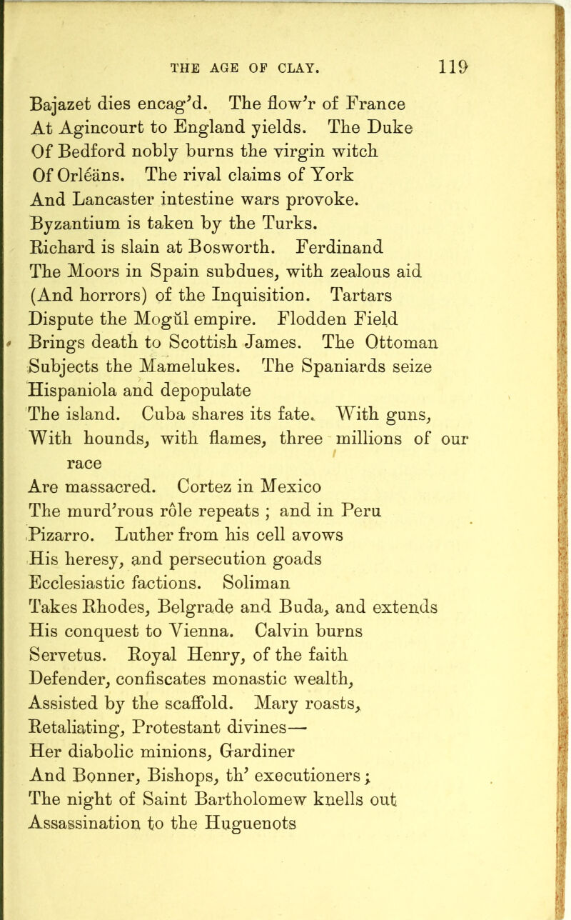 Bajazet dies encagM. The flower of France At Agincourt to England yields. The Duke Of Bedford nobly burns the virgin witch Of Orleans. The rival claims of York And Lancaster intestine wars provoke. Byzantium is taken by the Turks. Eichard is slain at Bos worth. Ferdinand The Moors in Spain subdues, with zealous aid (And horrors) of the Inquisition. Tartars Dispute the Mogul empire. Flodden Field # Brings death to Scottish James. The Ottoman Subjects the Mamelukes. The Spaniards seize Hispaniola and depopulate The island. Cuba shares its fate.. With guns. With hounds, with flames, three millions of our race Are massacred. Cortez in Mexico The murdYous role repeats ; and in Peru .Pizarro. Luther from his cell avows His heresy, and persecution goads Ecclesiastic factions. Soliman Takes Ehodes, Belgrade and Buda^ and extends His conquest to Vienna. Calvin burns Servetus. Eoyal Henry, of the faith Defender, confiscates monastic wealth. Assisted by the scaffold. Mary roasts, Ketaliating, Protestant divines— Her diabolic minions, Gardiner And Bonner, Bishops, th^ executioners ; The night of Saint Bartholomew knells out Assassination to the Huguenots