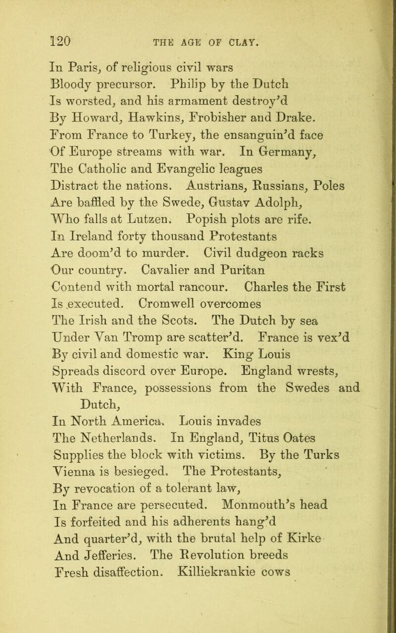 In Paris^ of religious civil wars Bloody precursor. Philip by the Dutch Is worsted,, and his armament destroyed By Howard^ Hawkins,, Frobisher and Drake. From France to Turkey, the ensanguined face Of Europe streams with war. In Germany, The Catholic and Evangelic leagues Distract the nations. Austrians, Russians, Poles Are baffled by the Swede, Gustav Adolph, Who falls at Lutzen. Popish plots are rife. In Ireland forty thousand Protestants Are doomed to murder. Civil dudgeon racks Our country. Cavalier and Puritan Contend with mortal rancour. Charles the First Is .executed. Cromwell overcomes The Irish and the Scots. The Dutch by sea Under Van Tromp are scattered. France is vexM By civil and domestic war. King Louis Spreads discord over Europe. England wrests. With France, possessions from the Swedes and Dutch, In North America. Louis invades The Netherlands. In England, Titus Oates Supplies the block with victims. By the Turks Vienna is besieged. The Protestants, By revocation of a tolerant law. In France are persecuted. Monmouth^s head Is forfeited and his adherents hangM And quartePd, with the brutal help of Kirke And Jefferies. The Revolution breeds Fresh disaffection. Killiekrankie cows