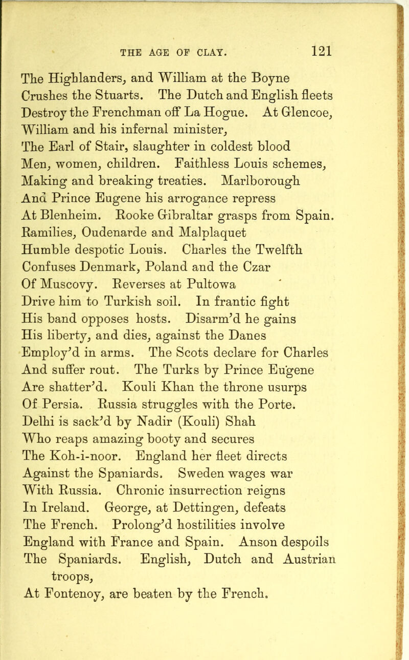 The Highlanders^ and William at the Boyne Crushes the Stuarts. The Dutch and English fleets Destroy the Frenchman oS La Hogue. At Glencoe^ William and his infernal minister^ The Earl of Stair, slaughter in coldest blood Men, women, children. Faithless Louis schemes. Making and breaking treaties. Marlborough And Prince Eugene his arrogance repress At Blenheim. Booke Gibraltar grasps from Spain. Ramilies, Oudenarde and Malplaquet Humble despotic Louis. Charles the Twelfth Confuses Denmark, Poland and the Czar Of Muscovy. Reverses at Pultowa Drive him to Turkish soil. In frantic fight His band opposes hosts. Disarmed he gains His liberty, and dies, against the Danes Employed in arms. The Scots declare for Charles And suffer rout. The Turks by Prince Eugene Are shattered. Kouli Khan the throne usurps Of Persia. Russia struggles with the Porte. Delhi is sacked by Nadir (Kouli) Shah Who reaps amazing booty and secures The Koh-i-noor. England her fleet directs Against the Spaniards, Sweden wages war With Russia. Chronic insurrection reigns In Ireland. George, at Dettingen, defeats The French. Prolonged hostilities involve England with France and Spain. Anson despoils The Spaniards. English, Dutch and Austrian troops. At Fontenoy, are beaten by the French.