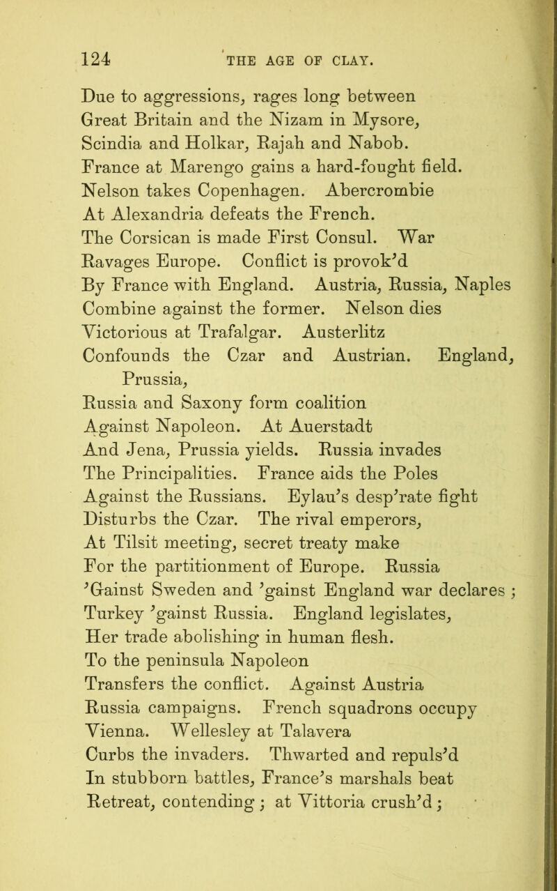 Due to aggressions^ rages long between Great Britain and the Nizam in Mysore^ Scindia and Holkar^ Rajab and Nabob. France at Marengo gains a hard-fought field. Nelson takes Copenhagen. Abercrombie At Alexandria defeats the French. The Corsican is made First Consul. War Ravages Europe. Conflict is provoked By France with England. Austria^ Russia^ Naples Combine against the former. Nelson dies Victorious at Trafalgar. Austerlitz Confounds the Czar and Austrian. England^ Prussia^ Russia and Saxony form coalition Against Napoleon. At Auerstadt And Jena^ Prussia yields. Russia invades The Principalities. France aids the Poles Against the Russians. Eylau^s desperate fight Disturbs the Czar. The rival emperors^ At Tilsit meetings secret treaty make For the partitionment of Europe. Russia ^Gainst Sweden and Against England war declares ; Turkey Against Russia. England legislates^ Her trade abolishing in human flesh. To the peninsula Napoleon Transfers the conflict. Against Austria Russia campaigns. French squadrons occupy Vienna. Wellesley at Talavera Curbs the invaders. Thwarted and repulsM In stubborn battles^ Francois marshals beat Retreat^ contending ; at Vittoria crushed ;