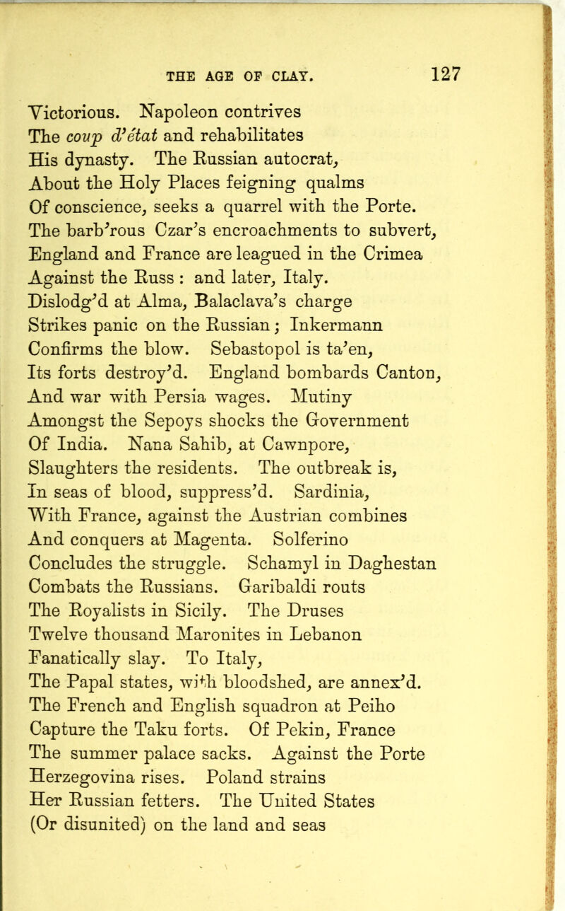 Victorious. Napoleon contrives The coup d/etat and rehabilitates His dynasty. The Russian autocrat^ About the Holy Places feigning qualms Of conscience, seeks a quarrel with the Porte. The barbarous Czar^s encroachments to subvert, England and France are leagued in the Crimea Against the Russ : and later, Italy. Dislodged at Alma, Balaclava’s charge Strikes panic on the Russian; Inkermann Confirms the blow. Sebastopol is ta’en. Its forts destroy’d. England bombards Canton, And war with Persia wages. Mutiny Amongst the Sepoys shocks the Government Of India. Nana Sahib, at Cawnpore, Slaughters the residents. The outbreak is. In seas of blood, suppress’d. Sardinia, With France, against the Austrian combines And conquers at Magenta. Solferino Concludes the struggle. Schamyl in Daghestan Combats the Russians. Garibaldi routs The Royalists in Sicily. The Druses Twelve thousand Maronites in Lebanon Fanatically slay. To Italy, The Papal states, with bloodshed, are annex’d. The French and English squadron at Peiho Capture the Taku forts. Of Pekin, France The summer palace sacks. Against the Porte Herzegovina rises. Poland strains Her Russian fetters. The United States (Or disunited) on the land and seas