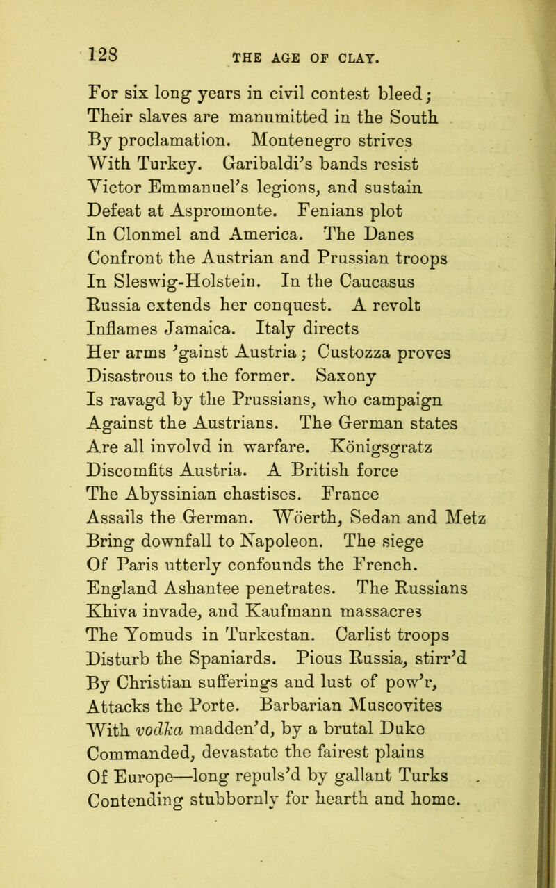 For six long years in civil contest bleed; Their slaves are manumitted in the South By proclamation. Montenegro strives With Turkey. Garibaldi^s bands resist Victor EmmanueFs legions, and sustain Defeat at Aspromonte. Fenians plot In Clonmel and America. The Danes Confront the Austrian and Prussian troops In Sleswig-Holstein. In the Caucasus Russia extends her conquest. A revolt Inflames Jamaica. Italy directs Her arms Against Austria; Custozza proves Disastrous to the former. Saxony Is ravagd by the Prussians, who campaign Against the Austrians. The German states Are all involvd in warfare. Konigsgratz Discomflts Austria. A British force The Abyssinian chastises. France Assails the German. Woerth, Sedan and Metz Bring downfall to Napoleon. The siege Of Paris utterly confounds the French. England Ashantee penetrates. The Russians Khiva invade, and Kaufmann massacres The Yomuds in Turkestan. Carlist troops Disturb the Spaniards. Pious Russia, stirred By Christian sufiferings and lust of pow^r. Attacks the Porte. Barbarian Muscovites With vodka maddenM, by a brutal Duke Commanded, devastate the fairest plains Of Europe—^long repulsed by gallant Turks Contending stubbornly for hearth and home.