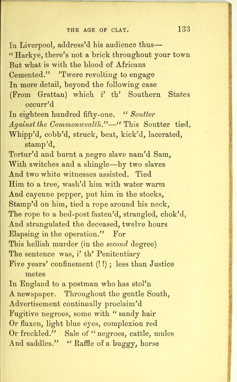 In Liverpool^ addressed his audience thus— Harkye^ there^s not a brick throughout your town But what is with the blood of Africans Cemented.'^^ ^Twere revolting to engage In more detail^ beyond the following case (From G-rattan) which F th^ Southern States occurred In eighteen hundred fifty-one. Soutter Against the Commonwealth,’^—This Soutter tied, Whipped, cobbed, struck, beat, kicked, lacerated, stamp M, TorturM and burnt a negro slave nam^d Sam, With switches and a shingle—by two slaves And two white witnesses assisted. Tied Him to a tree, washed him with water warm And cayenne pepper, put him in the stocks, StampM on him, tied a rope around his neck. The rope to a bed-post fastened, strangled, chokM, And strangulated the deceased, twelve hours Elapsing in the operation.For This hellish murder (in the second degree) The sentence was, F th^ Penitentiary Five years^ confinement (! !) ; less than Justice metes In England to a postman who has stoFn A newspaper. Throughout the gentle South, Advertisement continually proclaim'^d Fugitive negroes, some with sandy hair Or flaxen, light blue eyes, complexion red Or freckled.'’^ Sale of negroes, cattle, mules And saddles.^^ Ilafile of a buggy, horse