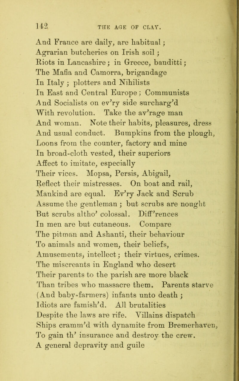 14-2 And France are daily, are habitual; Agrarian butcheries on Irish soil; Riots in Lancashire; in Greece, banditti; The Mafia and Camorra, brigandage In Italy ; plotters and Nihilists In East and Central Europe; Communists And Socialists on ev^ry side surchargM With revolution. Take the average man And woman. Note their habits, pleasures, dress And usual conduct. Bumpkins from the plough. Loons from the counter, factory and mine In broad-cloth vested, their superiors Affect to imitate, especially Their vices. Mopsa, Persis, Abigail, Reflect their mistresses. On boat and rail. Mankind are equal. Ev^ry Jack and Scrub Assume the gentleman ; but scrubs are nought But scrubs altho^ colossal. DiflP^rences In men are but cutaneous. Compare The pitman and Ashanti, their behaviour To animals and women, their beliefs, Amusements3 intellect; their virtues, crimes. The miscreants in England who desert Their parents to the parish are more black Than tribes who massacre them. Parents starve (And baby-farmers) infants unto death ; Idiots are famishM. All brutalities Despite the laws are rife. Villains dispatch Ships crammed with dynamite from Bremerhaven, To gain th^ insurance and destroy the crew. A general depravity and guile