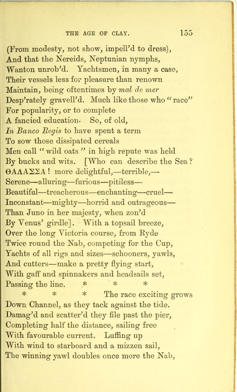 (From modesty^ not show^ impelled to dress)^ And that the Nereids^ Neptunian nymphs^ Wanton unrobed. Yachtsmen^^ in many a case, Their vessels less for pleasure than renown Maintain, being oftentimes by mal do oner DespYately gravelFd. Much like those who ^^race^^ For popularity, or to complete A fancied education* So, of old. In Banco Regis to have spent a term To sow those dissipated cereals Men call wild oats in high repute was held By bucks and wits. [Who can describe the Sea ? 0AAAS2A ! more delightful,—terrible,—• Serene—alluring—furious—pitiless— Beautiful—treacherous—enchanting—cruel— Inconstant—mighty—horrid and outrageous— Than Juno in her majesty, when zonM By Yenus^ girdle]. With a topsail breeze. Over the long Victoria course, from Hyde Twice round the Nab, competing for the Cup, Yachts of all rigs and sizes—schooners, yawls. And cutters—make a pretty flying start. With gaflT and spinnakers and headsails set. Passing the line. * * * * * The race exciting grows Down Channel, as they tack against the tide. Damaged and scattered they file past the pier. Completing half the distance, sailing free With favourable current. Luffing up With wind to starboard and a mizzen sail. The winning yawl doubles once more the Nab,