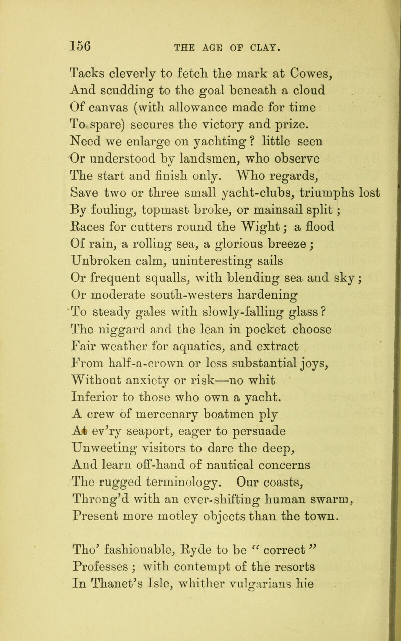 Tacks cleverly to fetch the mark at Cowes^ And scudding to the goal beneath a cloud Of canvas (with allowance made for time To spare) secures the victory and prize. Need we enlarge on yachting ? little seen 'Or understood by landsmen^ who observe The start and finish only. Who regards^ Save two or three small yacht-clubs_, triumphs lost By fouling_, topmast broke^ or mainsail split; Races for cutters round the Wight; a flood Of rain^ a rolling sea^ a glorious breeze; Unbroken calm_, uninteresting sails Or frequent squalls^ with blending sea and sky; Or moderate south-westers hardening To steady gales with slowly-falling glass? The niggard and the lean in pocket choose Fair weather for aquatics^ and extract From half-a-crown or less substantial joys. Without anxiety or risk—no whit Inferior to those who own a yacht. A crew of mercenary boatmen ply A4 ev^ry seaport, eager to persuade Unweeting visitors to dare the deep. And learn off-hand of nautical concerns The rugged terminology. Our coasts, ThrongTI with an ever-shifting human swarm. Present m.ore motley objects than the town. Tho^ fashionable, Ryde to be correct Professes ; with contempt of the resorts In Thanet^s Isle, whither vulgarians hie