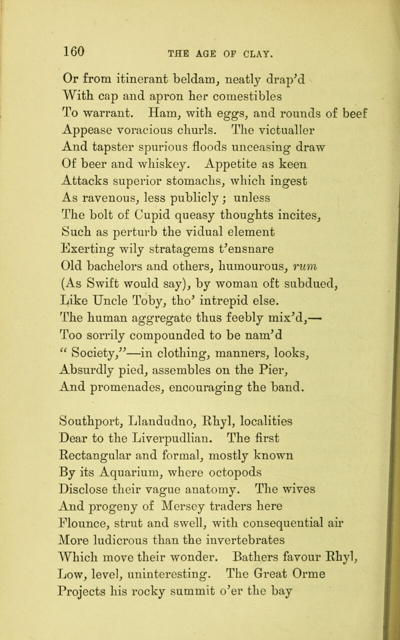 Or from itinerant beldam, neatly draped With cap and apron her comestibles To warrant. Ham, with eggs, and rounds of beef Appease voracious churls. The victualler And tapster spurious floods unceasing draw Of beer and whiskey. Appetite as keen Attacks superior stomachs, which ingest As ravenous, less publicly ; unless The bolt of Cupid queasy thoughts incites. Such as perturb the vidual element Exerting wily stratagems Censnare Old bachelors and others, humourous, rum (As Swift would say), by woman oft subdued. Like Uncle Toby, tho^ intrepid else. The human aggregate thus feebly mixM,— Too sorrily compounded to be namM Society,^^—in clothing, manners, looks. Absurdly pied, assembles on the Pier, And promenades, encouraging the band. Southport, Llandudno, Rhyl, localities Dear to the Liverpudlian. The first Rectangular and formal, mostly known By its Aquarium, where octopods Disclose their vague anatomy. The wives And progeny of Mersey traders here Flounce, strut and swell, with consequential air More ludicrous than the invertebrates Which move their wonder. Bathers favour Rhyl, Low, level, uninteresting. The Great Orme Projects his rocky summit o^er the bay