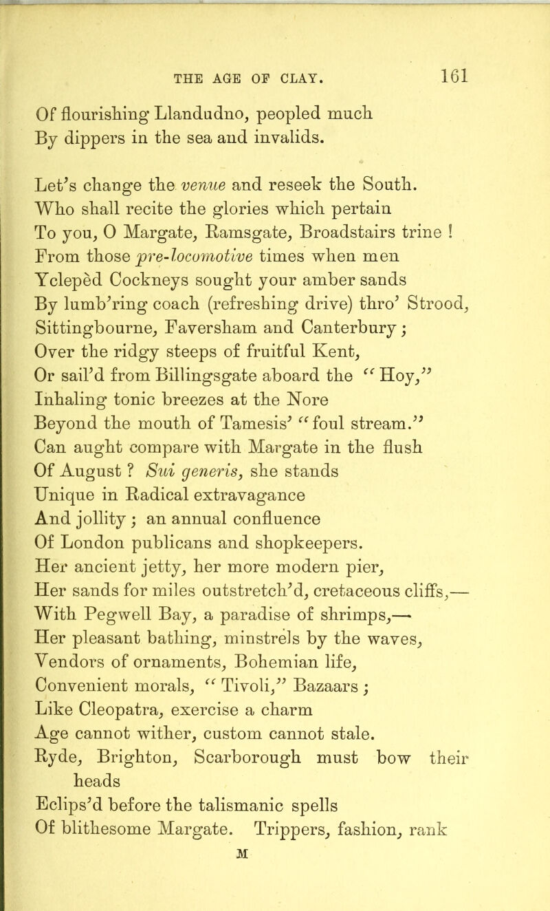 Of flourisliing Llandudno, peopled mncli By dippers in the sea and invalids. Let^s change the venue and reseek the South. Who shall recite the glories which pertain To you, 0 Margate, Ramsgate, Broadstairs trine ! From those pre~locomotive times when men Ycleped Cockneys sought your amber sands By lumbhnng coach (refreshing drive) thro^ Strood, Sittingbourne, Faversham and Canterbury; Over the ridgy steeps of fruitful Kent, Or saikd from Billingsgate aboard the Hoy,^^ Inhaling tonic breezes at the Nore Beyond the mouth of Tamesis^ ^^foul stream. Can aught compare with Margate in the flush Of August ? Sui generis, she stands Unique in Radical extravagance And jollity ; an annual confluence Of London publicans and shopkeepers. Her ancient jetty, her more modern pier. Her sands for miles outstretcKd, cretaceous cliffs,— With Peg well Bay, a paradise of shrimps,— Her pleasant bathing, minstrels by the waves. Vendors of ornaments, Bohemian life. Convenient morals, Tivoli,^^ Bazaars ; Like Cleopatra, exercise a charm Age cannot wither, custom cannot stale. Ryde, Brighton, Scarborough must bow their heads Eclipsed before the talismanic spells Of blithesome Margate. Trippers, fashion, rank M