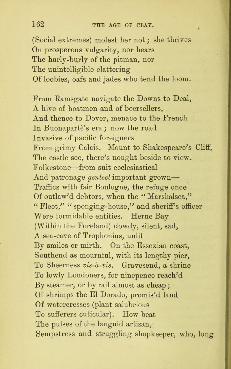 (Social extremes) molest her not; she thriYes On prosperous vulgarity, nor hears The hurly-burly of the pitman, nor The unintelligible clattering Of loobies, oafs and jades who tend the loom. From Ramsgate navigate the Downs to Deal, A hive of boatmen and of beersellers. And thence to Dover, menace to the French In Buonaparte^s era; now the road Invasive of pacific foreigners From grimy Calais. Mount to Shakespeare^s Cliff, The castle see, there^s nought beside to view. Folkestone—from suit ecclesiastical And patronage genteel important grown— Traffics with fair Boulogne, the refuge once Of outlawM debtors, when the Marshalsea,^^ Fleet,^^ sponging-house,^^ and sheriff's officer Were formidable entities. Herne Bay (Within the Foreland) dowdy, silent, sad, A sea-cave of Trophonius, unlit By smiles or mirth. On the Essexian coast, Southend as mournful, with its lengthy pier. To Sheerness vis-a-vis. Gravesend, a shrine To lowly Londoners, for ninepence reached By steamer, or by rail almost as cheap; Of shrimps the El Dorado, promisM land Of watercresses (plant salubrious To sufferers cuticular). How beat The pulses of the languid artisau. Sempstress and struggling shopkeeper, who, long