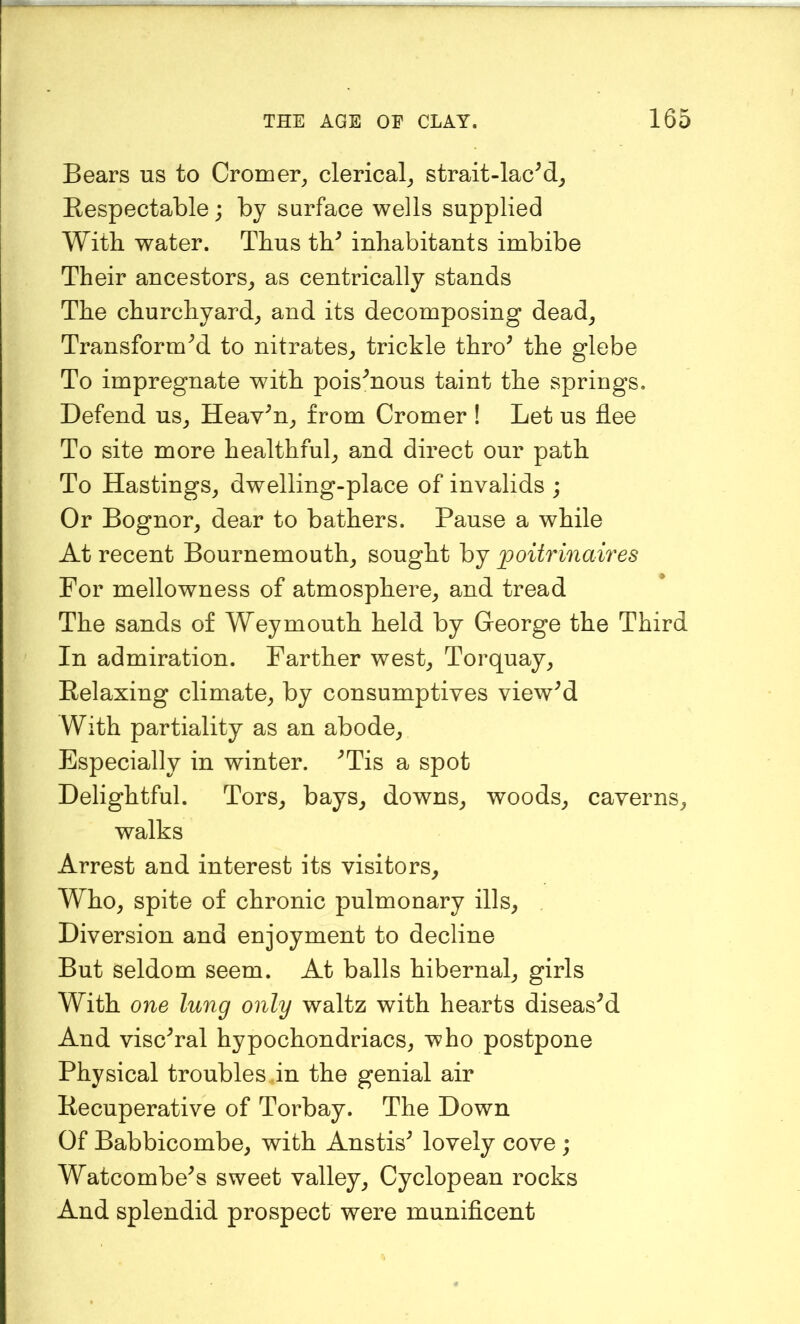 Bears us to Cromer^ clerical^ strait-lac^d^ Eespectable; by surface wells supplied With water. Thus th^ inhabitants imbibe Their ancestors^ as centrically stands The churchyard^ and its decomposing dead^ Transformed to nitrates^ trickle thro^ the glebe To impregnate with poisonous taint the springs. Defend us_, Heayen^ from Cromer ! Let us flee To site more healthful_, and direct our path To Hastings^ dwelling-place of invalids ; Or Bognor, dear to bathers. Pause a while At recent Bournemouth^, sought by poitrinaires For mellowness of atmosphere^ and tread The sands of Weymouth held by George the Third In admiration. Farther wesL Torquay, Relaxing climate, by consumptives viewM With partiality as an abode. Especially in winter. ^Tis a spot Delightful. Tors, bays, downs, woods, caverns, walks Arrest and interest its visitors. Who, spite of chronic pulmonary ills. Diversion and enjoyment to decline But seldom seem. At balls hibernal, girls With one lung only waltz with hearts diseased And viscTal hypochondriacs, who postpone Physical troubles dn the genial air Recuperative of Torbay. The Down Of Babbicombe, with Anstis^ lovely cove; Watcombe^s sweet valley, Cyclopean rocks And splendid prospect were munificent