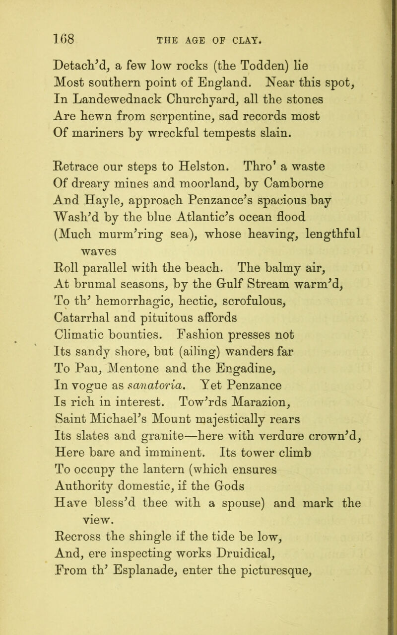 DetacliM^ a few low rocks (the Todden) lie Most southern point of England. Near this spot, In Landewednack Churchyard, all the stones Are hewn from serpentine, sad records most Of mariners by wreckful tempests slain. Retrace our steps to Helston. Thro’ a waste Of dreary mines and moorland, by Camborne And Hayle, approach Penzance’s spacious bay Wash’d by the blue Atlantic’s ocean flood (Much murm’ring sea), whose heaving, lengthful waves Roll parallel with the beach. The balmy air. At brumal seasons, by the Grulf Stream warm’d. To th’ hemorrhagic, hectic, scrofulous. Catarrhal and pituitous affords Climatic bounties. Fashion presses not Its sandy shore^ but (ailing) wanders far To Pan, Mentone and the Bngadine, In vogue as sanatoria. Yet Penzance Is rich in interest. Tow’rds Marazion, Saint Michael’s Mount majestically rears Its slates and granite—here with verdure crown’d. Here bare and imminent. Its tower climb To occupy the lantern (which ensures Authority domestic, if the Gods Have bless’d thee with a spouse) and mark the view. Recross the shingle if the tide be low. And, ere inspecting works Druidical, From th’ Esplanade, enter the picturesque.