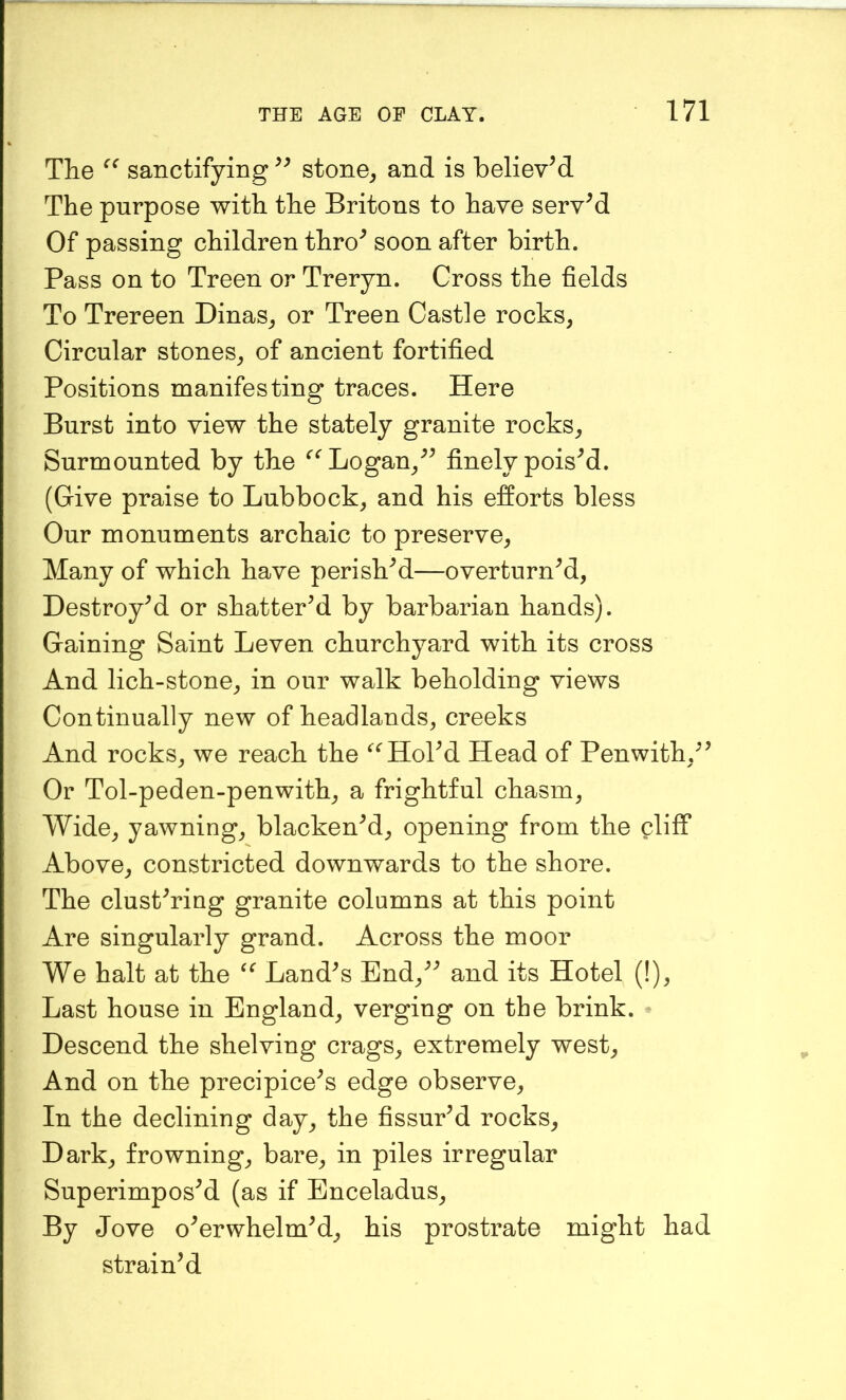 The sanctifying stone^ and is believed The purpose with the Britons to have servM Of passing children thro^ soon after birth. Pass on to Treen or Treryn. Cross the fields To Trereen Dinas^ or Treen Castle rocks^ Circular stones_, of ancient fortified Positions manifesting traces. Here Burst into view the stately granite rocks^ Surmounted by the ‘'^Logan/^ finely poisM. (Give praise to Lubbock^ and his efforts bless Our monuments archaic to preserve^ Many of which have perished—overturned, Destroyed or shattered by barbarian hands). Gaining Saint Leven churchyard with its cross And lich-stone, in our walk beholding views Continually new of headlands, creeks And rocks, we reach the ^^HoPd Head of Penwith.^’ Or Tol-peden-penwith, a frightful chasm. Wide, yawning, blackened, opening from the cliff Above, constricted downwards to the shore. The clustering granite columns at this point Are singularly grand. Across the moor We halt at the Landes End,ee and its Hotel (!), Last house in England, verging on the brink. • Descend the shelving crags, extremely west. And on the precipicees edge observe. In the declining day, the fissured rocks. Dark, frowning, bare, in piles irregular Superimposed (as if Enceladus, By Jove oeerwhelmed, his prostrate might had strained