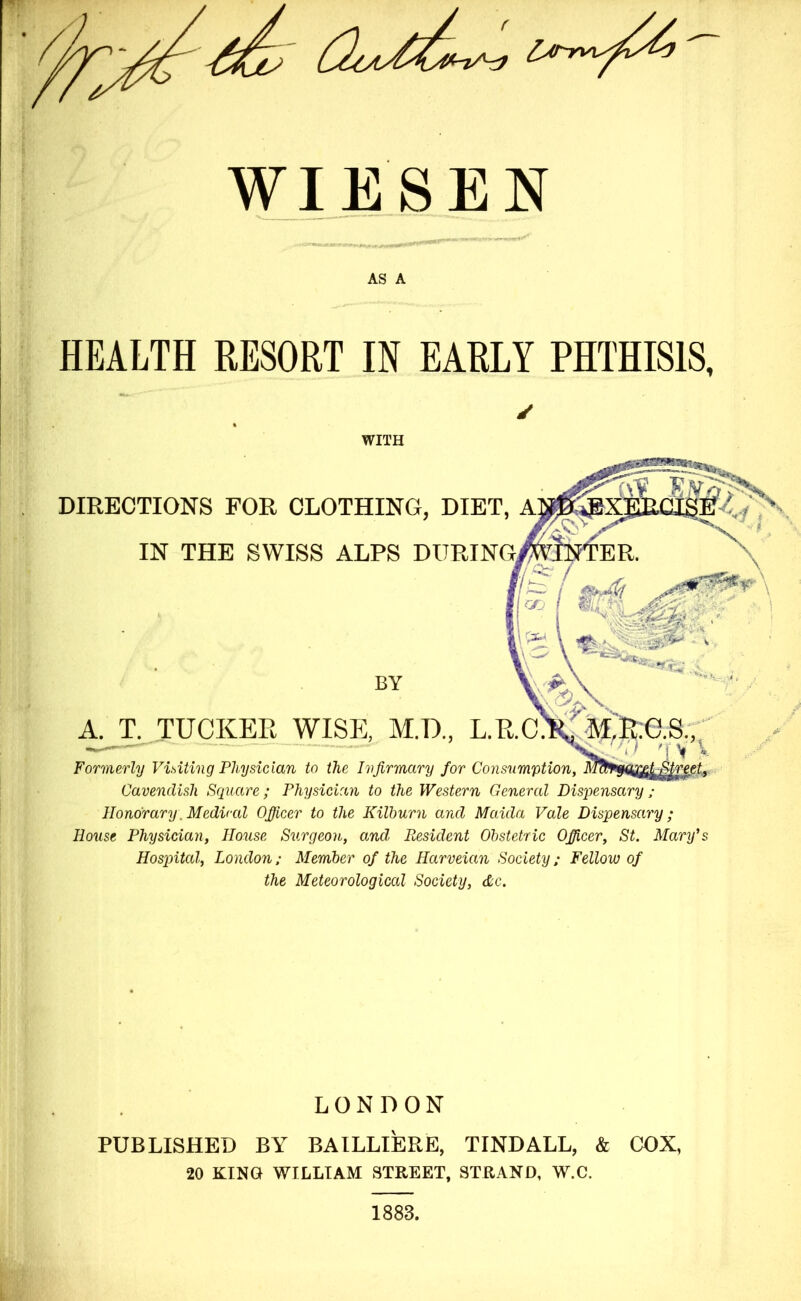 WIESEN AS A HEALTH RESORT IN EARLY PHTHISIS, Cavendish Square; Physician to the Western General Dispensary ; Honorary. Medical Officer to the Kilburn and Maula Vale Dispensary; House Physician, House Surgeon, and, Resident Obstetric Officer, St. Mary's Hospital, London; Member of the Harveian Society; Fellow of the Meteorological Society, &c. LONDON PUBLISHED BY BAILLIERE, TINDALL, & COX, 20 KING WILLIAM STREET, STRAND, W.C. WITH DIRECTIONS FOR CLOTHING, DI IN THE SWISS ALPS DUR Formerly Visiting Physician to the Infirmary for A. T. TUCKER WISE, M.D., BY 1883.