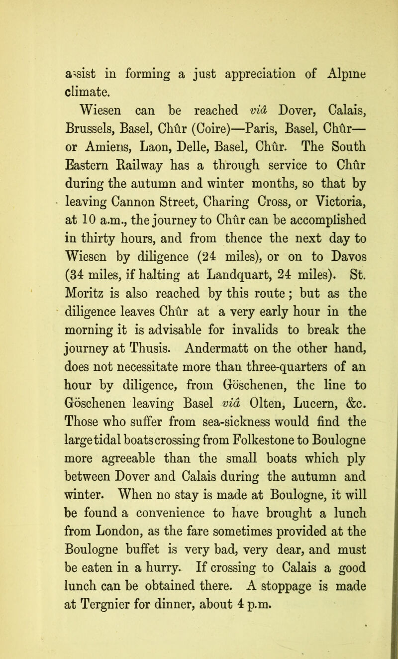 assist in forming a just appreciation of Alpine climate. Wiesen can be reached via Dover, Calais, Brussels, Basel, Chhr (Coire)—Paris, Basel, Chur— or Amiens, Laon, Delle, Basel, Chur. The South Eastern Railway has a through service to Chur during the autumn and winter months, so that by leaving Cannon Street, Charing Cross, or Victoria, at 10 a.m., the journey to Chur can be accomplished in thirty hours, and from thence the next day to Wiesen by diligence (24 miles), or on to Davos (34 miles, if halting at Landquart, 24 miles). St. Moritz is also reached by this route; but as the diligence leaves Chur at a very early hour in the morning it is advisable for invalids to break the journey at Thusis. Andermatt on the other hand, does not necessitate more than three-quarters of an hour by diligence, from Goschenen, the line to Goschenen leaving Basel via Olten, Lucern, &c. Those who suffer from sea-sickness would find the large tidal boats crossing from Folkestone to Boulogne more agreeable than the small boats which ply between Dover and Calais during the autumn and winter. When no stay is made at Boulogne, it will be found a convenience to have brought a lunch from London, as the fare sometimes provided at the Boulogne buffet is very bad, very dear, and must be eaten in a hurry. If crossing to Calais a good lunch can be obtained there. A stoppage is made